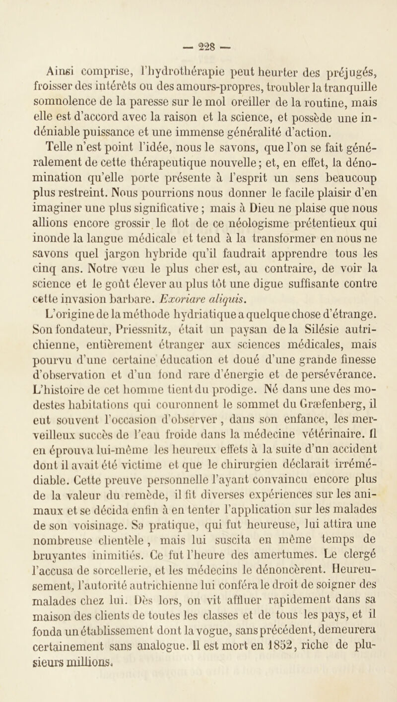 Aiiisi comprise, l’hydrothérapie peut heurter des préjugés, froisser des intérêts ou des amours-propres, troubler la tranquille somnolence de la paresse sur le mol oreiller de la routine, mais elle est d’accord avec la raison et la science, et possède une in- déniable puissance et une immense généralité d’action. Telle n’est point l’idée, nous le savons, que l’on se fait géné- ralement de cette thérapeutique nouvelle ; et, en effet, la déno- mination quelle porte présente à l’esprit un sens beaucoup plus restreint. JNous pourrions nous donner le facile plaisir d’en imaginer une plus significative ; mais à Dieu ne plaise que nous allions encore grossir, le Ilot de ce néologisme prétentieux qui inonde la langue médicale et tend à la transformer en nous ne savons quel jargon hybride qu’il faudrait apprendre tous les cinq ans. Notre vœu le plus cher est, au contraire, de voir la science et le goût élever au plus tôt une digue suffisante contre cette invasion barbare. Exoriare aliquis. L’origine de la méthode hydriatique a quelque chose d’étrange. Son fondatenr, Priessnitz, était un paysan de la Silésie autri- chienne, entièrement étranger aux sciences médicales, mais pourvu d’une certaine éducation et doué d’une grande finesse d’observation et d’un fond rare d’énergie et de persévérance. L’histoire de cet homme tient du prodige. Né dans une des mo- destes habitations (jui couronnent le sommet du Græfenberg, il eut souvent l’occasion d’oliserver, dans son enfance, les mer- veilleux succès de Peau froide dans la médecine vétérinaire. Il en éprouxa lui-même les heureux effets à la suite d’un accident dont il avait été victime et que le chirurgien déclarait irrémé- diable. Cette preuve personnelle Payant convaincu encore plus de la valeur du remède, il fit diverses expériences sur les ani- maux et se décida enfin à en tenter l’application sur les malades de son voisinage. Sa pratique, qui fut heureuse, lui attira une nombreuse clientèle , mais lui suscita en même temps de bruyantes inimitiés. Ce fut l’heure des amertumes. Le clergé l’accusa de sorcellerie, et les médecins le dénoncèrent. Heureu- sement l’autorité autrichienne lui conféra le droit de soigner des malades chez lui. Dès lors, on vit aflluer rapidement dans sa maison des clients de toutes les classes et de tous les pays, et il fonda un établissement dont la vogue, sans précédent, demeurera certainement sans analogue. 11 est mort en 1852, riche de plu- sieurs millions.
