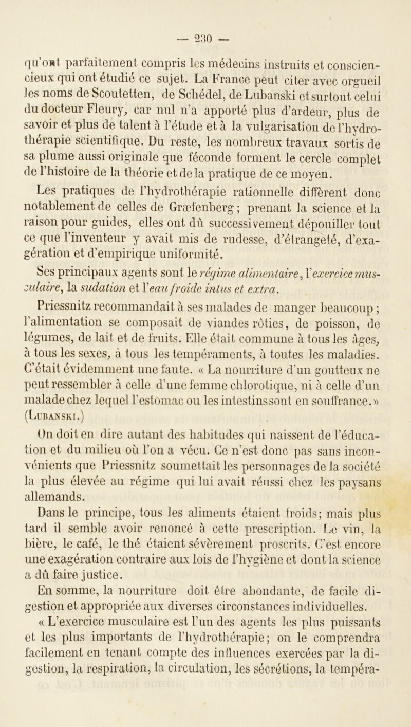 qii omI parlaitement compris les médecins instruits et conscien- cieux qui ont étudie ce sujet. La France peut citer avec orgueil les noms de Scoutetten, de Scliédel, de Lubanski et surtout celui du docteur Fleury^ car nul n’a apporté plus d’ardeur, plus de savoir et plus de talent à l’étude et à la vulgarisation de l’hydro- thérapie scientifique. Du reste, les nombreux travaux sortis de sa plume aussi originale que féconde tonnent le cercle complet de l’histoire de la théorie et delà pratique de ce moyen. Les pratiques de l’hydrothérapie rationnelle diffèrent donc notablement de celles de Græfenberg ; prenant la science et la raison pour guides, elles ont dû successivement dépouiller tout ce que l’inventeur y avait mis de rudesse, d’élrangeté, d’exa- gération et d’empirique uniformité. Ses principaux agents sont le régime aümcnlaire ^ Xexercice mus- zulaire^ la sudation et Veau froide intus et extra. Priessnitz recommandait à ses malades de manger beaucoup ; l’alimentation se composait de viandes rôties, de poisson, de légumes, de lait et de fruits. Elle était commune à tous les àges^ à tous les sexes^ à tous les tempéraments, à toutes les maladies. C’était évidemment une faute. « La nourriture d’un goutteux ne peut ressembler à celle d’une femme cldorolique, ni à celle d’un malade chez lequel l’estomac ou les intestinssont en souffrance.» (Lubanski.) On doit en dire autant des habitudes qui naissent de l’éduca- tion et du milieu où l’on a vécu. Ce n’est donc pas sans incon- vénients que Priessnitz soumettait les personnages de la société la plus élevée au régime qui lui avait réussi chez les paysans allemands. Dans le principe, tous les aliments étaient Iroids; mais plus tard il semble avoir renoncé à cette prescription. Le vin, la bière, le café, le thé étaient sévèrement proscrits. C’est encore une exagération contraire aux lois de l’hygiène et dont la science a du faire justice. En somme, la nourriture doit être abondante, de facile di- gestion et appropriée aux diverses circonstances individuelles. « L’exercice musculaire est l’un des agents les plus puissants et les plus importants de l’hydrothérapie; on le comprendra facilement en tenant compte des influences exercées par la di- jeslion, la respiration, la circulation, les sécrétions, la tempéra- O O