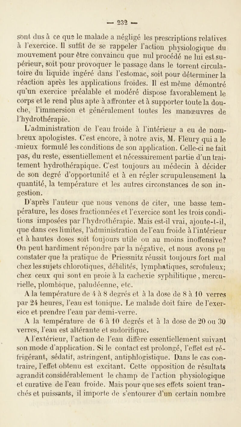 sont dus h ce que le malade a négligé les prescriptions relatives à l’exercice. 11 suffit de se rappeler l’action physiologique du mouvement pour être convaincu que nul procédé ne lui est su- périeur, soit pour provoquer le passage dans le torrent circula- toire du liquide ingéré dans l’estomac, soit pour déterminer la réaction après les applications froides. Il est môme démontré qu’un exercice préalable et modéré dispose favorablement le corps et le rend plus apte à alfronter et à supporter toute la dou- che, l’immersion et généralement toutes les manœuvres de rhydrothérapie. L’administration de l’eau froide à l’intérieur a eu de nom- breux apologistes. C’est encore, à notre avis, M. Fleury qui a le •mieux formulé les conditions de son application. Celle-ci ne fait pas, du reste, essentiellement et nécessairement partie d’un trai- tement hydrothérapique. C’est toujours au médecin à décider de son degré d’opportunité et à en régler scrupuleusement la quantité, la température et les autres circonstances de son in- estion. D’après l’auteur que nous venons de citer, une basse tem- pérature, les doses fractionnées et l’exercice sont les trois condi- tions imposées par l’hydrothérapie. Mais est-il vrai, ajoute-t-il, que dans ces limites, radministration de l’eau froide à l’intérieur et à hautes doses soit toujours utile ou au moins inotfensive? On peut hardiment répondre par la négative, et nous avons pu constater que la pratique de Priessnitz réussit toujours fort mat chez les sujets chlorotiques, débilités, lymphatiques, scrofuleux; chez ceux qui sont en proie à la cachexie syphilitique, mercu- rielle, plombique, paludéenne, etc. A la température de 4 à 8 degrés et à la dose de 8 à 10 verres par 24 heures, l’eau est tonique. Le malade doit faire de l’exer- cice et prendre l’eau par demi-verre. A la température de 6 à 10 degrés et à la dose de 20 ou 30 verres, l’eau est altérante et sudorifique. A l’extérieur, l’action de l’eau diffère essentiellement suivant son mode d’application. Si le contact est prolongé, l’etfet est ré- frigérant, sédatit, astringent, antiphlogistique. Dans le cas con- traire, l’effet obtenu est excitant. Cette opposition de résultats agrandit considérablement le champ de l’action physiologique et curative de l’eau froide. Mais pour que ses effets soient tran- chés et puissants, il importe de s’entourer d’un certain nombre