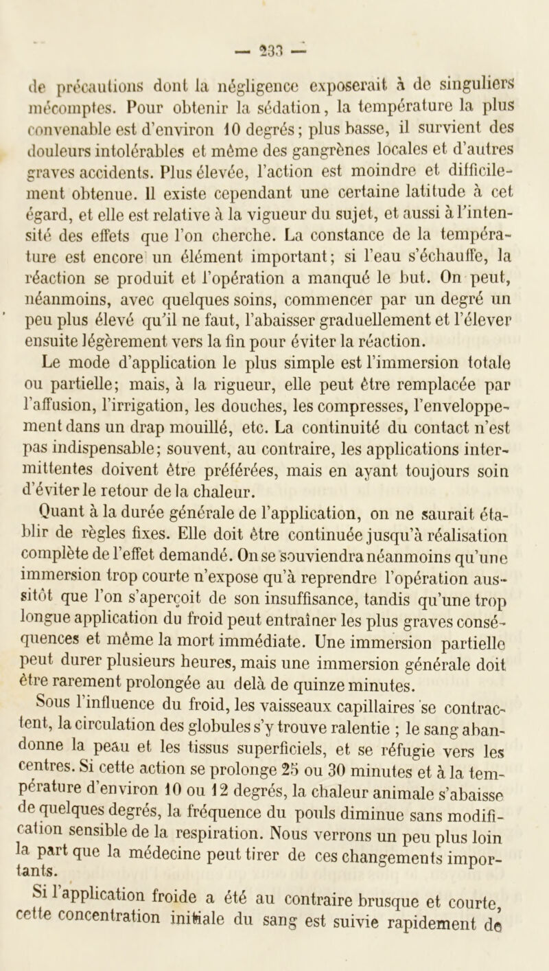 lie précautions dont la négligence exposerait ri de singuliers mécomptes. Pour obtenir la sédation, la température la plus convenable est d’environ 10 degrés ; plus basse, il survient des douleurs intolérables et même des gangrènes locales et d’autres graves accidents. Plus élevée, l’action est moindre et difficile- ment obtenue. Il existe cependant une certaine latitude à cet égard, et elle est relative à la vigueur du sujet, et aussi à Pinten- sité des effets que l’on cherche. La constance de la tempéra- ture est encore un élément important ; si l’eau s’échauffe, la réaction se produit et l’opération a manqué le but. On peut, néanmoins, avec quelques soins, commencer par un degré un peu plus élevé quhl ne faut, l’abaisser graduellement et l’élever ensuite légèrement vers la fin pour éviter la réaction. Le mode d’application le plus simple est l’immersion totale ou partielle; mais, à la rigueur, elle peut être remplacée par l’affusion, l’irrigation, les douches, les compresses, l’enveloppe- ment dans un drap mouillé, etc. La continuité du contact n’est pas indispensable; souvent, au contraire, les applications inter- mittentes doivent être préférées, mais en ayant toujours soin d’éviter le retour delà chaleur. Quant à la durée générale de l’application, on ne saurait éta- blir de règles fixes. Elle doit être continuée jusqu’à réalisation complète de l’effet demandé. On se souviendra néanmoins qu’une immersion trop courte n’expose qu’à reprendre l’opération aus- sitôt que l’on s’aperçoit de son insuffisance, tandis qu’une trop longue application du froid peut entraîner les plus graves consé- quences et même la mort immédiate. Une immersion partielle peut durer plusieurs heures, mais une immersion générale doit être rarement prolongée au delà de quinze minutes. Sous l’influence du froid, les vaisseaux capillaires ’se contrac- tent, la circulation des globules s’y trouve ralentie ; le sang aban- donne la peau et les tissus superficiels, et se réfugie vers les centres. Si cette action se prolonge 25 ou 30 minutes et à la tem- pérature d’environ 10 ou 12 degrés, la chaleur animale s’abaisse de quelques degrés, la fréquence du pouls diminue sans modifi- cation sensible de la respiration. Nous verrons un peu plus loin la part que la médecine peut tirer de ces changements impor- tants. Si 1 application froide a été au contraire brusque et courte, cette concentration iniMale du sang est suivie rapidement d©