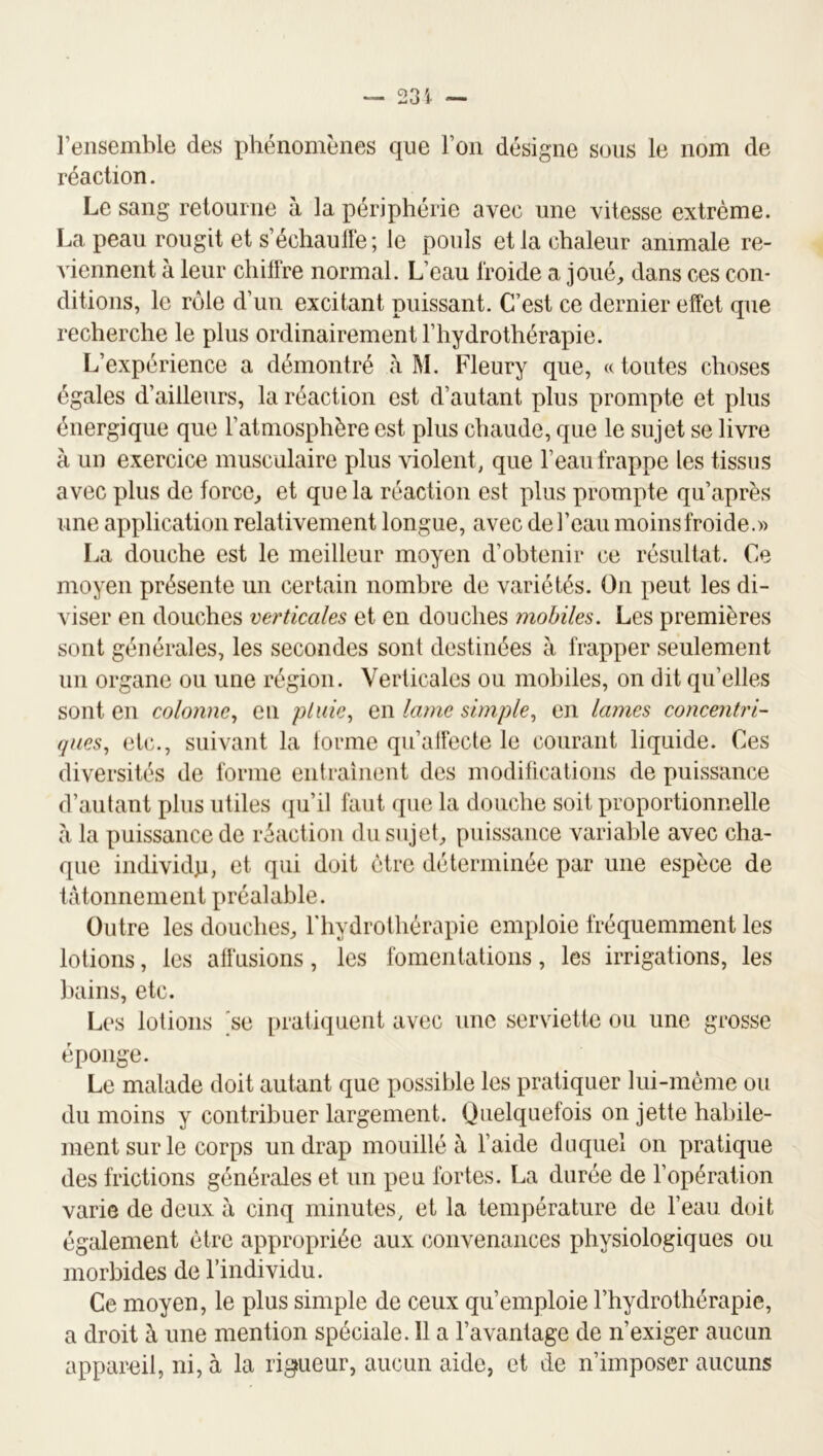 — 231 — l’ensemble des phénomènes que l’on désigne sous le nom de réaction. Le sang retourne à la périphérie avec une vitesse extrême. La peau rougit et s’échaullé ; le pouls et la chaleur animale re- viennent à leur chilire normal. L’eau froide a joué, dans ces con- ditions, le rôle d’un excitant puissant. C’est ce dernier effet que recherche le plus ordinairement l’hydrothérapie. L’expérience a démontré à M. Fleury que, « toutes choses égales d’ailleurs, la réaction est d’autant plus prompte et plus énergique que l’atmosphère est plus chaude, que le sujet se livre à un exercice musculaire plus violent, que l’eau frappe les tissus avec plus de force, et que la réaction est plus prompte qu’après une application relativement longue, avec de l’eau moins froide.» La douche est le meilleur moyen d’obtenir ce résultat. Ce moyen présente un certain nombre de variétés. On peut les di- viser en douches verticales et en douches mobiles. Les premières sont générales, les secondes sont destinées à frapper seulement un organe ou une région. Verticales ou mobiles, on dit qu’elles sont en colonne., eu pluie, en lame simple, en lames concentri- ques, etc., suivant la lorme qu’affecte le courant liquide. Ces diversités de forme entraînent des modifications de puissance d’autant plus utiles qu’il faut que la douche soit proportionnelle à la puissance de réaction du sujet, puissance variable avec cha- que individp, et qui doit être déterminée par une espèce de tâtonnement préalable. Outre les douches, riiydrotliérapie emploie fréquemment les lotions, les affusions, les fomentations, les irrigations, les bains, etc. Les lotions 'se i)ratiquent avec une serviette ou une grosse éponge. Le malade doit autant que possible les pratiquer lui-méme ou du moins y contribuer largement. Quelquefois on jette habile- ment sur le corps un drap mouillé à l’aide duquel on pratique des frictions générales et un peu fortes. La durée de l’opération varie de deux à cinq minutes, et la température de l’eau doit également être appropriée aux convenances physiologiques ou morbides de l’individu. Ce moyen, le plus simple de ceux qu’emploie l’hydrothérapie, a droit à une mention spéciale. 11 a l’avantage de n’exiger aucun appareil, ni, à la rigueur, aucun aide, et de n’imposer aucuns