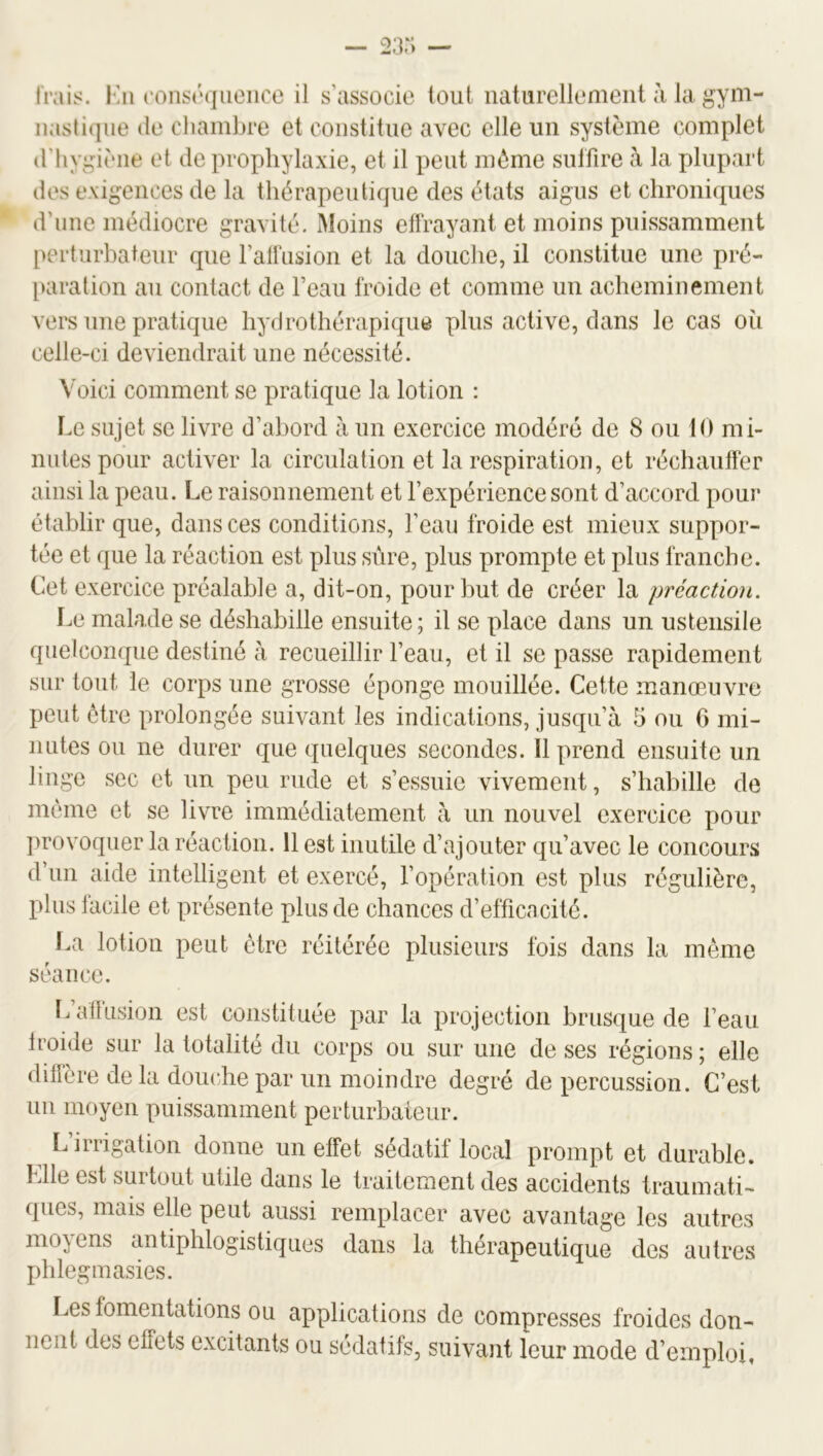 Irais. Kii i’oiist‘qiieiice il s’associe tout naturellemenl à la gym- nastique (le liiambre et constitue avec elle un système complet (l'Iiygiène et de prophylaxie, et il peut môme snlfire à la plupart des exigences de la thérapeutique des états aigus et clironi(pies d’une médiocre gravité. Moins ellrayant et moins puissamment pertiirhateur que raüïision et la douche, il constitue une pré- paration an contact de l’eau froide et comme un acheminement vers une pratique hydrothérapique plus active, dans le cas oîi celle-ci deviendrait une nécessité. Voici comment se pratique la lotion : I.e sujet se livre d’ahord à un exercice modéré de 8 ou tO mi- nutes pour activer la circulation et la respiration, et réchauffer ainsi la peau. Le raisonnement et l’expérience sont d’accord pour étahlir que, dans ces conditions, l’eau froide est mieux suppor- tée et que la réaction est plus sûre, plus prompte et plus franche. Cet exercice préalable a, dit-on, pour but de créer la préaction. Le malade se déshabille ensuite ; il se place dans un ustensile quelcomjne destiné à recueillir l’eau, et il se passe rapidement sur tout le corps une grosse éponge mouillée. Cette manœuvre peut être prolongée suivant les indications, jusqu’à 5 ou 6 mi- nutes on ne durer que quelques secondes. Il prend ensuite un linge sec et un peu rude et s’essuie vivement, s’habille de môme et se livre immédiatement à un nouvel exercice pour ])rovoquer la réaction. 11 est inutile d’ajouter qu’avec le concours d’un aide intelligent et exercé, l’opération est plus régulière, plus facile et présente plus de chances d’efficacité. La lotion peut être réitérée plusieurs fois dans la même séance. L allusion est constituée par la projection brusque de l’eau Iroide sur la totalité du corps ou sur une de ses régions ; elle diffère de la douche par un moindre degré de percussion. C’est un moyen puissamment perturbateur. Urrigation donne un effet sédatif local prompt et durable. Llle est surtout utile dans le traitement des accidents traumati- ques, mais elle peut aussi remplacer avec avantage les autres moyens antiphlogistiques dans la thérapeutique des autres phlegmasies. lœs fomentations ou applications de compresses froides don- nent des effets excitants ou sédatifs, suivant leur mode d’emploi,