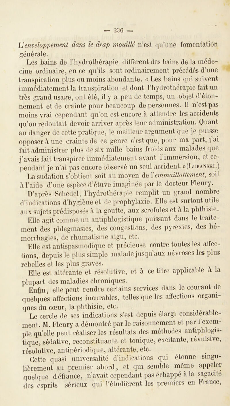 Venveloppement dans le drap mouillé n’est qu’une fomentation générale. Les bains de l’hydrothérapie diffèrent des bains de la méde- cine ordinaire, en ce qu’ils sont ordinairement précédés d’une transpiration plus ou moins abondante. « Les bains qui suivent immédiatement la transpiration et dont l’hydrothérapie fait un très grand usage, ont été, il y a peu de temps, un objet d’éton- nement et de crainte pour beaucoup de personnes. 11 n’est pas moins vrai cependant qu’on est encore à attendre les accidents qu’on redoutait devoir arriver après leur administration. (Juant au danger de cette pratique, le meilleur argument que je puisse opposer à une crainte de ce genre c’est que, pour ma part, j ai fait administrer plus de six mille bains froids aux malades que j’avais tait transpirer immédiatement avant l’immersion, et ce- pendant je n’ai pas encore observé un seul accident.»(Lubansri.) La sudation s’obtient soit au moyen de Vemmaillotiement, soit à l’aide d’une espèce d’étuve imaginée par le docteur Fleury. D’après Schedel, l’hydrothérapie remplit un grand nombre d’indications d’hygiène et de prophylaxie. Elle est surtout utile aux sujets prédisposés à la goutte, aux scrofules et à la phthisie. Elle agit comme un antiphlogistique puissant dans le traite- ment des phlegmasies, des congestions, des pyrexies, des hé- morrhagies, de rhumatisme aigu, etc. Elle est antispasmodique et précieuse contre toutes les atfec- tions, depuis le plus simple malade jusqu’aux névroses les plus rebelles et les plus graves. EWe est altérante et résolutive, et à ce titre applicable a la plupart des maladies chroniques. Enfin, elle peut rendre certains services dans le courant de quelques affections incurables, telles que les affections organi- ques du cœur, la phthisie, etc. • r 1^1 Le cercle de ses indications s’est depuis élargi considérable- ment. M. Fleury a démontré par le raisonnement et par l’exem- ple quelle peut réaliser les résultats des méthodes antiphlogis- tique, sédative, reconstituante et tonique, excitante, révulsive, résolutive, antipériodique, altérante, etc. Cette quasi universalité d’indications qui étonne singu- lièrement au premier abord, et qui semble même appeler quelque défiance, n’avait cependant pas échappé à la sagacité des esprits sérieux qui Tétudièrent les premiers en France,