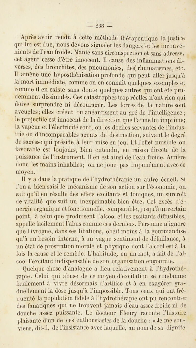 Après avoir rendu à celte méthode thérapeutique la justice qui lui est due, nous devons signaler les dangers et les inconvé- nients de l’eau froide. Manié sans circonspection et sans adresse, cet agent cesse d’être innocent. 11 cause des inflammations di- verses, des bronchites, des pneumonies, des] rhumatismes, etc. Il amène une hyposthénisation profonde qui peut aller jusqu’à la mort immédiate, comme on en connaît quelques exemples et comme il en existe sans doute quelques autres qui ont été pru- demment dissimulés. Ces catastrophes trop réelles n’ont rien qui doive surprendre ni décourager. Les forces de la nature sont aveugles; elles créent ou anéantissent au gré de l’intelligence; le projectile est innocent de la direction que l’arme lui imprime; la vapeur et l’électricité sont, ou les dociles servantes de l’indus- trie ou d’incomparables agents de destruction, suivant le degré de sagesse qui préside à leur mise en jeu. Et l’effet nuisible ou favorable est toujours, bien entendu, en raison directe de la puissance de l’instrument. Il en est ainsi de l’eau froide. Arrière donc les mains inhabiles; on ne joue pas impunément avec ce moyen. 11 y a dans la pratique de l’hydrothérapie un autre écueil. Si l’on a bien saisi le mécanisme de son action sur l’économie, on sait quhl en résulte des effets excitants et toniques, un surcroît de vitalité que suit un inexprimable bien-être. Cet excès d’é- nergie organique et fonctionnelle, comparable, jusqu’à un certain point, à celui que produisent l’alcool et les excitants diffusibles, appelle facilement l’abus comme ces derniers. Personne n’ignore que l’ivrogne, dans ses libations, obéit moins à la gourmandise qu’à un besoin interne, à un vague sentiment de défaillance, à un état de prostration morale et physique dont l’alcool est à la fois la cause et le remède. L’habitude;, en un mot, a fait de l’al- cool l’excitant indispensable de son organisation engourdie. Quelque chose d’analogue a lieu relativement à l’hydrothé- rapie. Celui qui abuse de ce moyen d’excitation se condamne fatalement à vivre désormais d’artifice et à en exagérer gra- duellement la dose jusqu’à l’impossible. Tous ceux qui ont fré- quenté la population fidèle à l’hydrothérapie ont pu rencontrer des fanatiques qui ne trouvent jamais d’eau assez froide ni de douche assez puissante. Le docteur Fleury raconte l’histoire plaisante d’un de ces enthousiastes de la douche : « Je me sou- viens, dit-il, de l’insistance avec laquelle, au nom de sa dignité