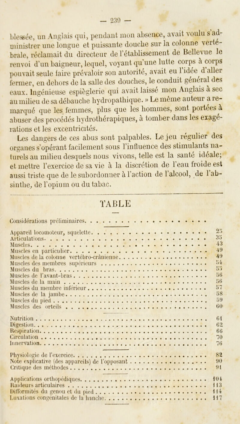 blest>ée, un Anglais qui, pendant mon absence, avait voulu s ad- uiinistrer une longue et puissante douche sur la colonne verté- brale, réclamait du directeur de l’établissement de Bellevue le renvoi d’un baigneur, lequel, voyant qu’une lutte corps à corps pouvait seule faire prévaloir son autorité, avait eu 1 idée d aller fermer, en dehors de la salle des douches, le conduit général des eaux. Ingénieuse espièglerie qui avait laisse mon Anglais a sec au milieu de sa débauche hydropathique. » Le môme auteui a re- marqué que les_ femmes, plus que les hommes, sont portées à abuser des procédés hydrothérapiques, a tomber dans les exagé- rations et les excentricités. Les dangers de ces abus sont palpables. Le jeu régulier des organes s’opérant facilement sous l’influence des stimulants na- turels au milieu desquels nous vivons, telle est la santé idéale; et mettre l’exercice de sa vie à la discrétion de l’eau froide est aussi triste que de le subordonner à l’action de 1 alcool, de 1 ab- sinthe^ de l’opium ou du tabac. TABLE Considérations préliminaires Appareil locomoteur, squelette Articulations Muscles Muscles en particulier Muscles de la colonne vertébro-crànienne Muscles des membres supérieurs Muscles du bras Muscles de l’avant-bras Muscles de la main Muscles du membre inférieur Muscles de la jambe Muscles du pied Muscles des orteils 2H 35 43 49 49 r;4 55 56 56 57 58 59 60 Nutrition 01 Digestion 62 Hespiration 66 Circulation 70 Innervation 76 Physiologie de l’exercice 82 Note explicative (des appareils) de l’opposant 90 Critique des méthodes 91 Applications orthopédiques »... 10 i Raideurs articulaires 113 Ditlormités du genou et du pied 114 Luxations congénitales de la hanche 117