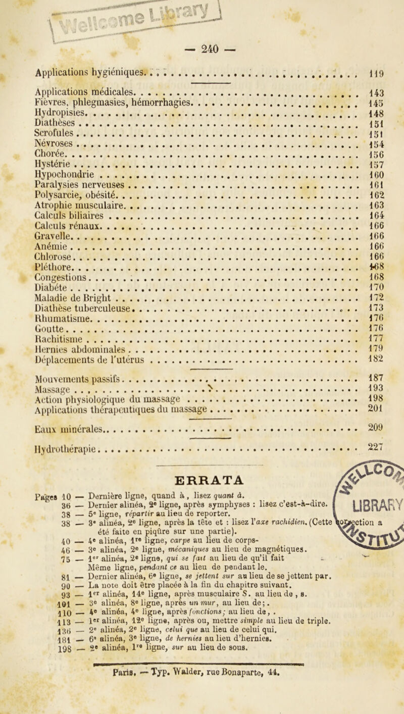 Applications hygiéniques H9 Applications médicales i43 Fièvres, phlegmasies, hémorrhagies 145 Hydropisies 148 Diathèses *. . . . 151 Scrofules .* . . . 151 Névroses 154 Chorée 156 Hystérie 157 Hypochondrie 160 Paralysies nerveuses 161 Polysarcie, obésité - 162 Atrophie musculaire 163 Calculs biliaires 164 Calculs rénaux 166 Gravelle 166 Anémie 166 Chlorose 166 Plétliore 1^8 Congestions 168 Diabète 170 Maladie de Bright 172 Diathèse tuberculeuse 173 Hhumatisme 170 Goutte 176 Hachitisnie 177 Hernies abdominales 179 Déplacements de l'utérus 182 Mouvements passifs 187 Massage ^ 193 Action physiologique du massage 198 Applications thérapcutuiues du massage 201 Eaux minérales 209 Hydrothérapie 227 ERRATA Pages 10 — Dernière ligne, quand à, lisez quant à. 36 — Dernier alinéa, 2* ligne, après symphyses : lisez c’est-à-dire. 38 — 6« ligne, répartir au lieu de reporter. 38 3» alinéa, 2® ligne, après la tête et : lisez l’a^e rachidien, (Cette été faite en piqûre sur une partie). 40 4® alinéa, 1'’® ligne, carpe au lieu de corps- 46 3e alinéa, 2® ligne, mécaniques au lieu de magnétiques. 75 !«' alinéa, 2* ligne, qui se fait au lieu de qu’il fait - Même ligne, pendant ce au lieu de pendant le. 81 — Dernier alinéa, 6® ligne, se jettent sur au lieu de se jettent par. 90 — La note doit être placée à la fin du chapitre suivant. 93 — 1« alinéa, 14® ligne, après musculaire S. au lieu de , s. 401 — 3® alinéa, 8® ligne, après un mur, au lieu de;. 110 4® alinéa, 4® ligne, après functions; au lieu de, . 113 — let alinéa, 12« ligne, après ou, mettre simple au lieu de triple. 136 — 2' alinéa, 2® ligne, celui que au lieu de celui qui. 181 6® alinéa, 3* ligne, de hernies au lieu d’hernies. 198 — 2® alinéa, l® ligne, sur au lieu de sous. Paris. — Typ. Walder, rue Bonaparte, 44.