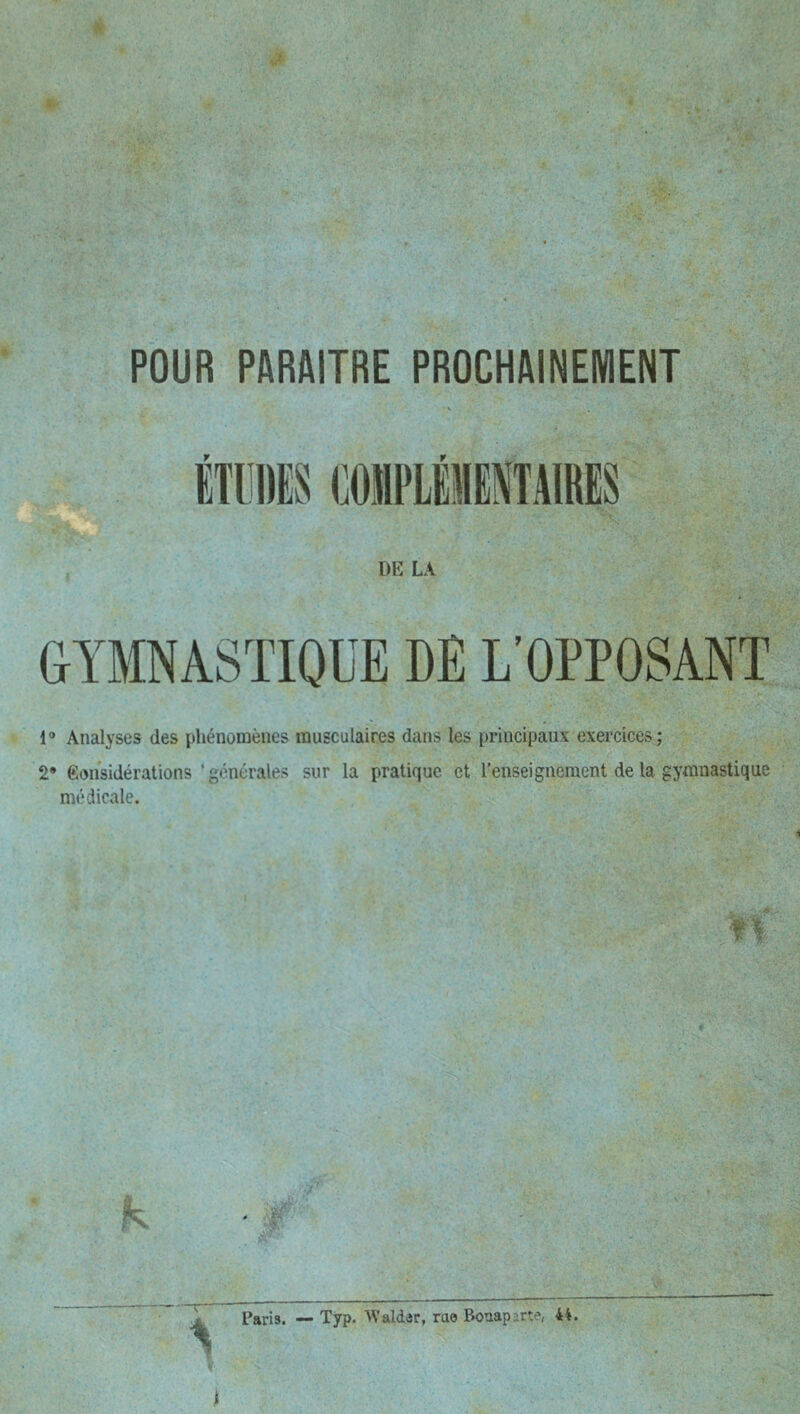 POUR PARAITRE PROCHAINEMENT DE LA GYMNASTIQUE DE L'OPPOSANT 1® Analyses des phénomènes musculaires dans les principaux exercices; 2* Considérations 'générales sur la pratique et l’enseignement de la gymnastique médicale. A\’aldAr, rae Bonaparte*, 4i. t