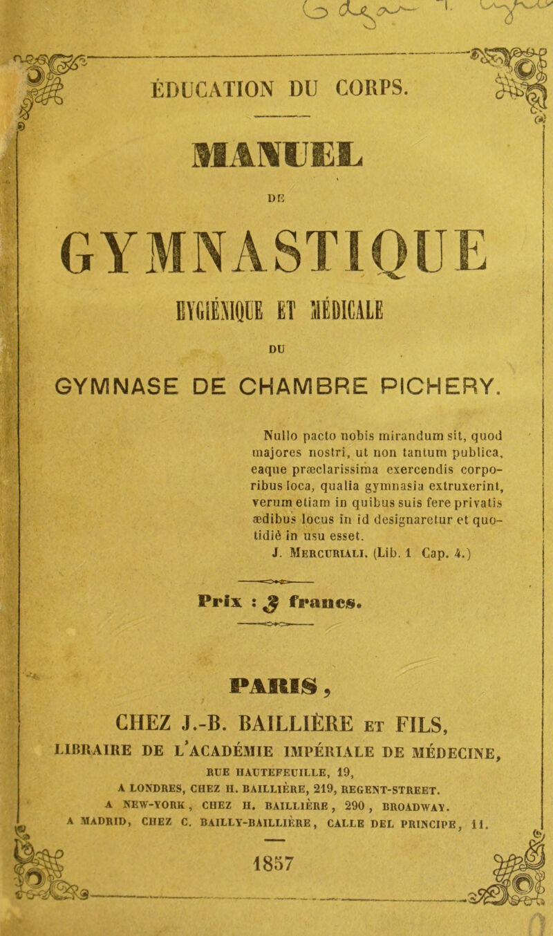 MANUEL or: GYMNASTIQUE BVGiËMQlE ET MÉDICALE DU GYMNASE DE CHAMBRE PICHERY. Nulle pacto nobis mirandum sit, quod majores nostri, ut non tantum publica, eaque præclarissima exercendis corpo- ribus loca, qualia gymnasia extruxerint, verumetiam in quibussuis fere privatis ædibus locus in id designaretur et quo- tidiè in usu esset. J. Mercuriali. (Lib. 1 Cap. 4.) Prix ï ^ frauc§. J PARUS, CHEZ J.-B. BAILLIÈRE et FILS, LIBRAIRE DE l’aCADÉiMIE IMPÉRIALE DE MÉDECINE, RUE HAUTEFEUILLE, 19, A LONDRES, CHEZ H. BAILLIÈRE, 219, REGENT-STREET. A NEW-YORK, CHEZ H. BAILLIERE, 290 , BROADWAY. A MADRID, CHEZ C. BAILLY-BAILLIERE, CALLE DEL PRINCIPE, 11. 1857