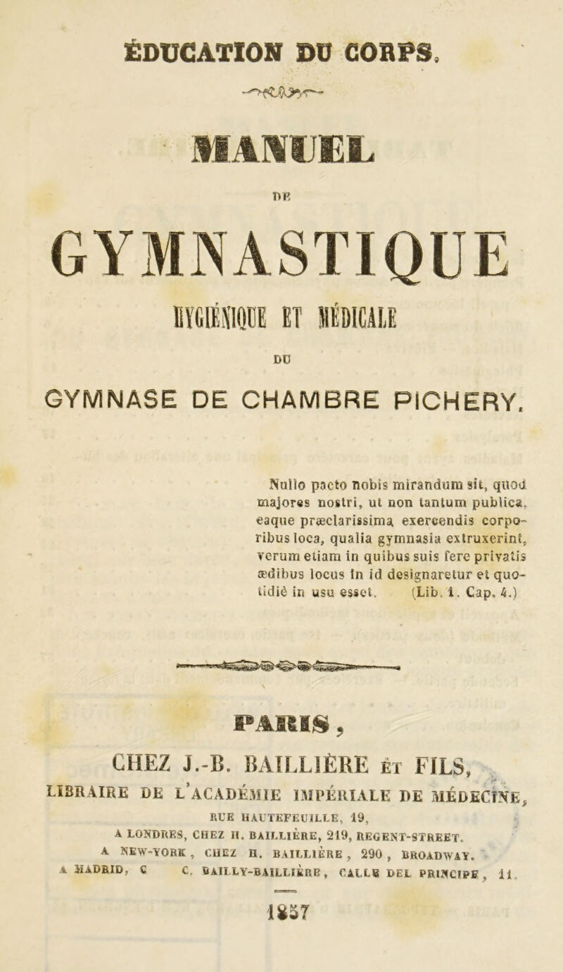■ MANUEL DK GYMNASTIQUE HYGIÉNIQUE ET MÉDICALE DO GYMNASE DE CHAMBRE PICHERY. Nulle pacte nobis mirandum sit, quoa majores nostri, ut non tantum publics, eaque præclarissinu exercendis corpo- ribusloca, qualia gymnasia extruxerinf, verum etiam in quibus suis fere privatis ædibus locus in id designaretur et quo~ tidiè in usu esset. (Lib, 1. Cap, 4.) PARIS, CHEZ J.-B. BAILLIÈRE et FILS, LIBRAIRE DE L ACADÉMIE IMPÉRIALE DE MÉDECINE, RUE 1IAUTEFEU1LLE, 19, A LONDRES, CHEZ H. BAILLIERE, 219, REGENT-8ÎREET. A NEW-YORK , CHEZ II. BAILLIÈRE , 290 , BROADWAY. A ilADRID, C C. BAILLY-BAILLIÈRE, CALLE DEL PRINCIPE , il. mr