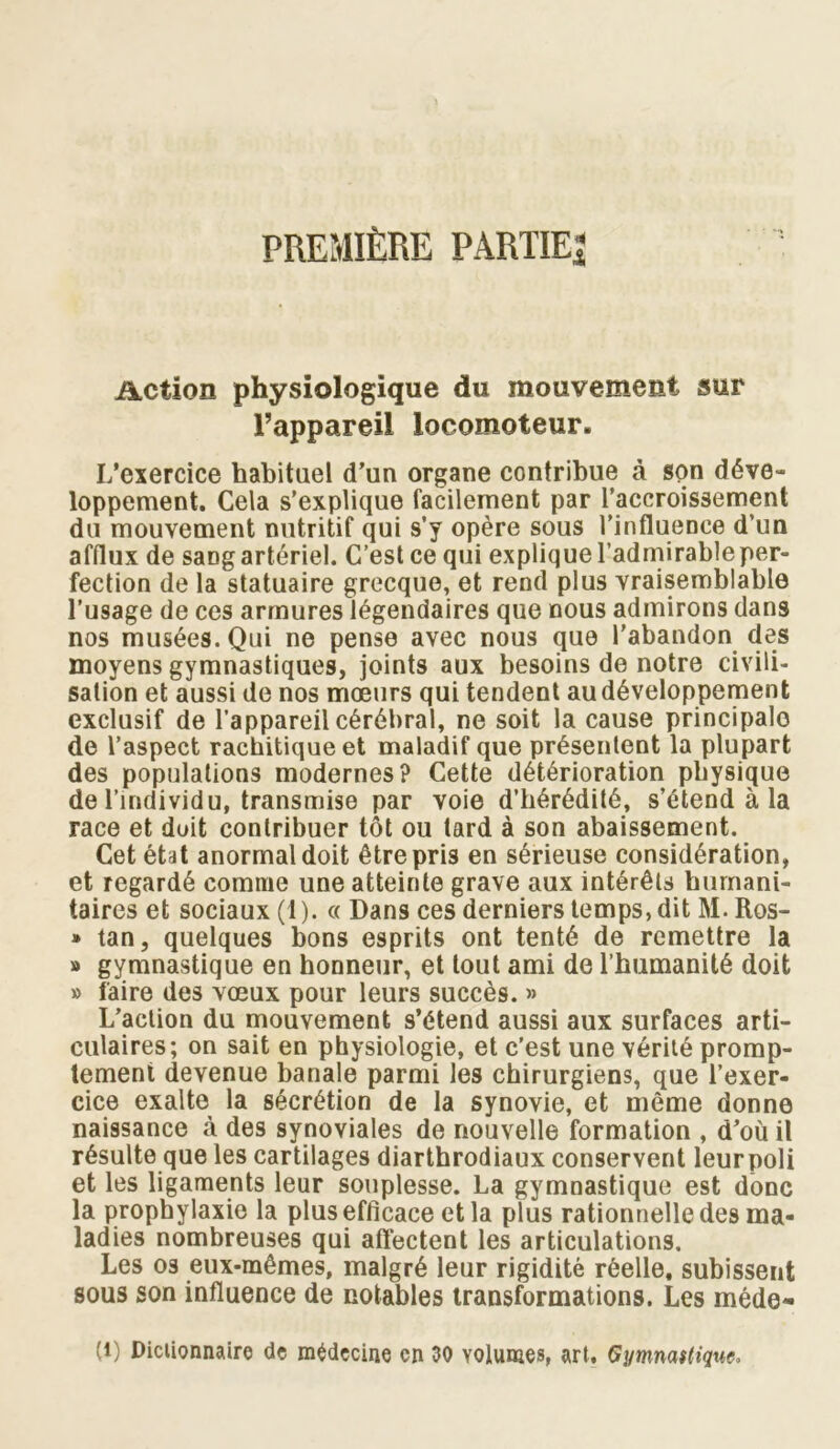 PREMIÈRE PARTIE^ Action physiologique du mouvement sur l’appareil locomoteur. L’exercice habituel d’un organe contribue à son déve- loppement. Cela s’explique facilement par l’accroissement du mouvement nutritif qui s’y opère sous l’influence d’un afflux de sang artériel. C’est ce qui explique l’admirable per- fection de la statuaire grecque, et rend plus vraisemblable l’usage de ces armures légendaires que nous admirons dans nos musées. Qui ne pense avec nous que l’abandon des moyens gymnastiques, joints aux besoins de notre civili- sation et aussi de nos moeurs qui tendent au développement exclusif de l’appareil cérébral, ne soit la cause principale de l’aspect rachitique et maladif que présentent la plupart des populations modernes? Cette détérioration physique de l’individu, transmise par voie d’hérédité, s’étend à la race et doit contribuer tôt ou tard à son abaissement. Cet état anormal doit être pris en sérieuse considération, et regardé comme une atteinte grave aux intérêts humani- taires et sociaux (1). «Dans ces derniers temps, dit M.Ros- » tan, quelques bons esprits ont tenté de remettre la » gymnastique en honneur, et tout ami de l’humanité doit » faire des vœux pour leurs succès. » L’action du mouvement s’étend aussi aux surfaces arti- culaires; on sait en physiologie, et c’est une vérité promp- tement devenue banale parmi les chirurgiens, que l’exer- cice exalte la sécrétion de la synovie, et même donne naissance à des synoviales de nouvelle formation , d’où il résulte que les cartilages diarthrodiaux conservent leurpoli et les ligaments leur souplesse. La gymnastique est donc la prophylaxie la plus efficace et la plus rationnelle des ma- ladies nombreuses qui affectent les articulations. Les os eux-mêmes, malgré leur rigidité réelle, subissent sous son influence de notables transformations. Les méde- (1) Dictionnaire de médecine en 30 volumes, art. Gymnaitiquc»