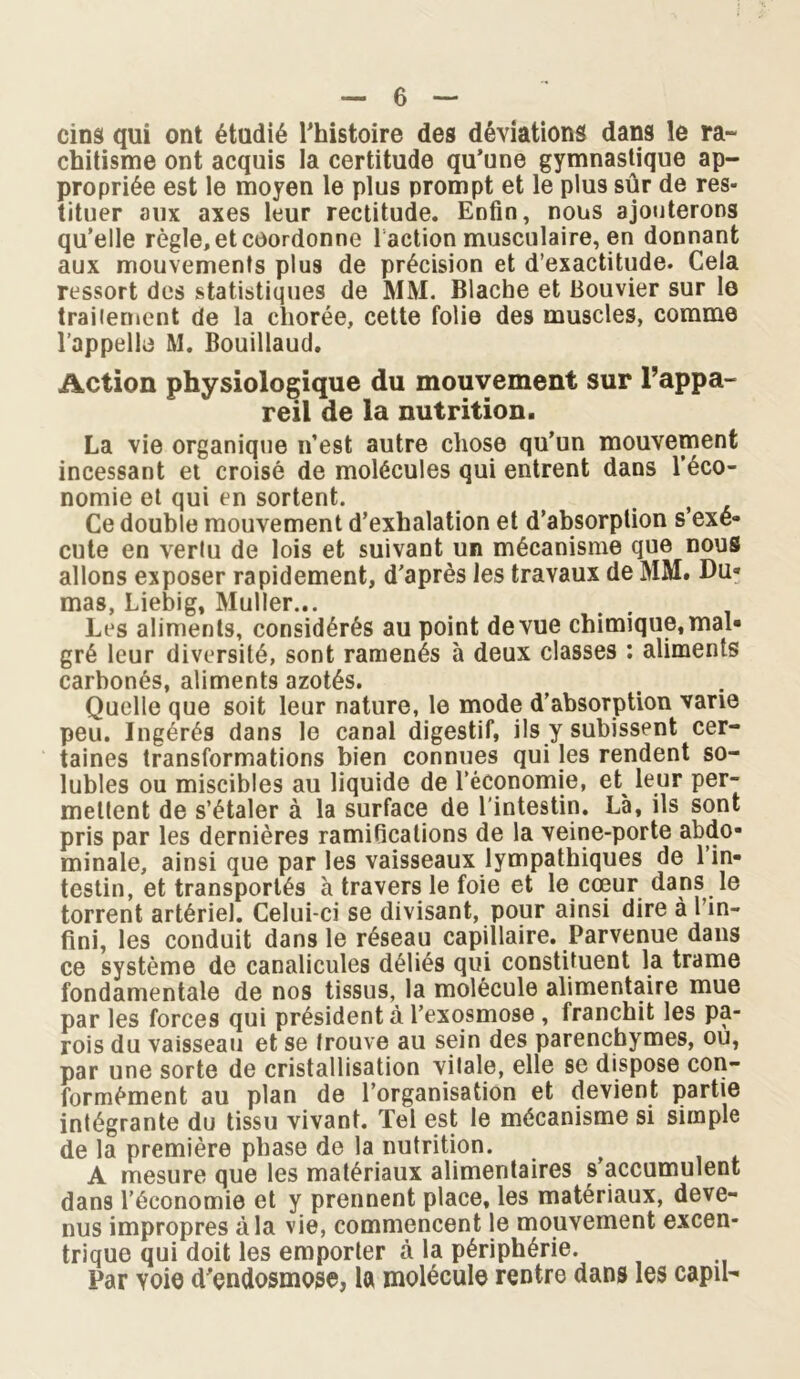 cinâ qui ont étudié l’histoire des déviations dans le ra- chitisme ont acquis la certitude qu’une gymnastique ap- propriée est le moyen le plus prompt et le plus sûr de res- tituer aux axes leur rectitude. Enfin, nous ajouterons qu’elle règle, et coordonne f action musculaire, en donnant aux mouvements plus de précision et d’exactitude. Cela ressort des statistiques de MM. Blache et Bouvier sur le traitement de la cliorée, cette folie des muscles, comme l’appelle M. Bouillaud. Action physiologique du mouvement sur l’appa- reil de la nutrition. La vie organique n’est autre chose qu’un mouvement incessant et croisé de molécules qui entrent dans l’éco- nomie et qui en sortent. Ce double mouvement d’exhalation et d’absorption s’exé- cute en vertu de lois et suivant un mécanisme que nous allons exposer rapidement, d'après les travaux de MM. Du- mas, Liebig, Muller... ... Les aliments, considérés au point de vue chimique, mal- gré leur diversité, sont ramenés à deux classes : aliments carbonés, aliments azotés. Quelle que soit leur nature, le mode d’absorption varie peu. Ingérés dans le canal digestif, ils y subissent cer- taines transformations bien connues qui les rendent so- lubles ou miscibles au liquide de l’économie, et leur per- mettent de s’étaler à la surface de l'intestin. Là, ils sont pris par les dernières ramifications de la veine-porte abdo- minale, ainsi que par les vaisseaux lympathiques de l’in- testin, et transportés à travers le foie et le cœur dans le torrent artériel. Celui-ci se divisant, pour ainsi dire à l’in- fini, les conduit dans le réseau capillaire. Parvenue dans ce système de canalicules déliés qui constituent la trame fondamentale de nos tissus, la molécule alimentaire mue par les forces qui président à l’exosmose , franchit les pa- rois du vaisseau et se trouve au sein des parenchymes, ou, par une sorte de cristallisation vitale, elle se dispose con- formément au plan de l’organisation et devient partie intégrante du tissu vivant. Tel est le mécanisme si simple de la première phase de la nutrition. A mesure que les matériaux alimentaires s accumulent dans l’économie et y prennent place, les matériaux, deve- nus impropres à la vie, commencent le mouvement excen- trique qui doit les emporter à la périphérie. Par voie d'endosmose, la molécule rentre dans les capil-