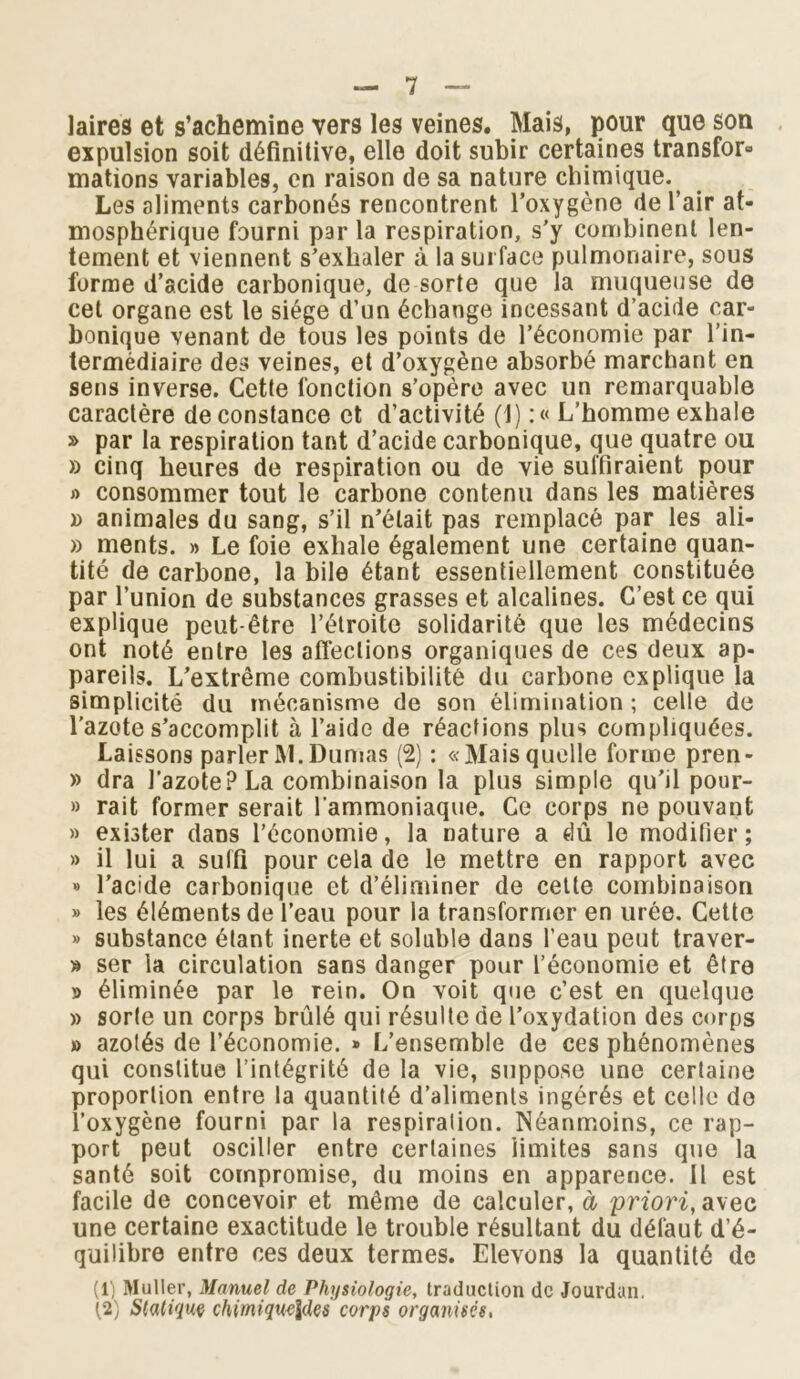 laires et s’achemine vers les veines. Mais, pour que son expulsion soit définitive, elle doit subir certaines transfor» mations variables, en raison de sa nature chimique. Les aliments carbonés rencontrent l’oxygène de l’air at- mosphérique fourni par la respiration, s’y combinent len- tement et viennent s’exhaler à la surface pulmonaire, sous forme d’acide carbonique, de sorte que la muqueuse de cet organe est le siège d’un échange incessant d’acide car- bonique venant de tous les points de l’économie par l’in- termédiaire des veines, et d’oxygène absorbé marchant en sens inverse. Cette fonction s’opère avec un remarquable caractère de constance et d’activité (1) :« L’homme exhale » par la respiration tant d’acide carbonique, que quatre ou » cinq heures de respiration ou de vie suffiraient pour » consommer tout le carbone contenu dans les matières » animales du sang, s’il n’était pas remplacé par les ali- » ments. » Le foie exhale également une certaine quan- tité de carbone, la bile étant essentiellement constituée par l’union de substances grasses et alcalines. C’est ce qui explique peut-être l’étroite solidarité que les médecins ont noté entre les affections organiques de ces deux ap- pareils. L’extrême combustibilité du carbone explique la simplicité du mécanisme de son élimination ; celle de l’azote s’accomplit à l’aide de réactions plus compliquées. Laissons parlerM.Dumas (2) : «Maisquelle forme pren- » dra l’azote? La combinaison la plus simple qu’il pour- » rait former serait l'ammoniaque. Ce corps ne pouvant » exister dans l’économie, la nature a dû le modifier ; » il lui a suffi pour cela de le mettre en rapport avec « l’acide carbonique et d’éliminer de cette combinaison » les éléments de l’eau pour la transformer en urée. Cette » substance étant inerte et soluble dans l’eau peut traver- » ser la circulation sans danger pour l’économie et être » éliminée par le rein. On voit que c’est en quelque » sorte un corps brûlé qui résulte de l’oxydation des corps » azotés de l’économie. » L’ensemble de ces phénomènes qui constitue l’intégrité de la vie, suppose une certaine proportion entre la quantité d’aliments ingérés et celle do l’oxygène fourni par la respiration. Néanmoins, ce rap- port peut osciller entre certaines limites sans que la santé soit compromise, du moins en apparence. 11 est facile de concevoir et même de calculer, à priori, avec une certaine exactitude le trouble résultant du défaut d’é- quilibre entre ces deux termes. Elevons la quantité de (1) Muller, Manuel de Physiologie, traduction de Jourdan. (.2) Statiqm chimiquc\des corps organisés,