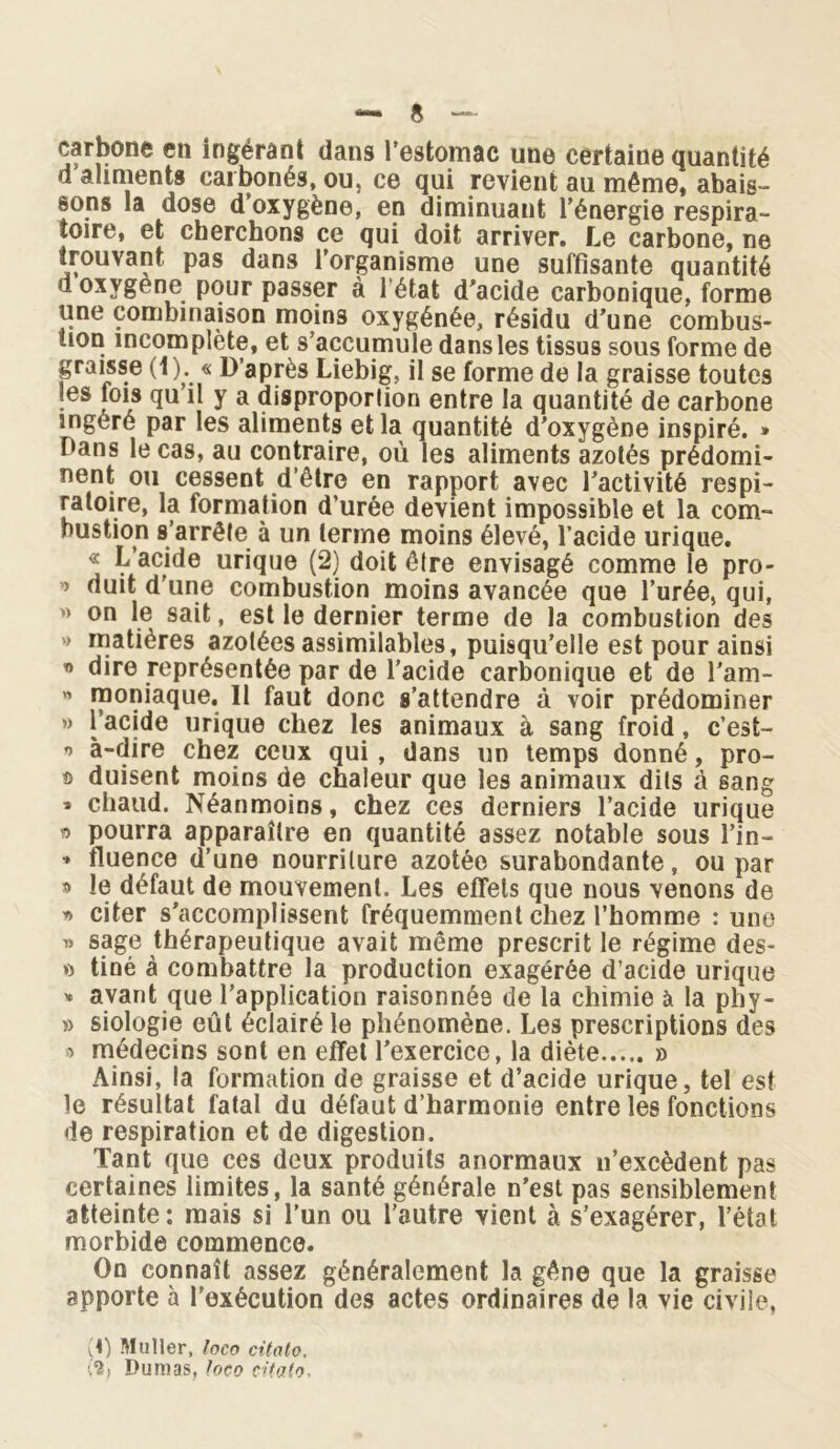 carbone en ingérant dans l'estomac une certaine quantité d aliments carbonés, ou, ce qui revient au même, abais- sons la dose d’oxygène, en diminuant l’énergie respira- toire, et cherchons ce qui doit arriver. Le carbone, ne trouvant pas dans i’organisme une suffisante quantité d oxygène pour passer à 1 état d’acide carbonique, forme une combinaison moins oxygénée, résidu d’une combus- tion incomplète, et s’accumule dans les tissus sous forme de graisse (1 b « D’après Liebig, il se forme de la graisse toutes les fois qu’il y a disproportion entre la quantité de carbone ingéré par les aliments et la quantité d’oxygène inspiré. » Dans le cas, au contraire, où les aliments azotés prédomi- nent ou cessent d’être en rapport avec l’activité respi- ratoire, la formation d’urée devient impossible et la com- bustion s’arrête à un terme moins élevé, l’acide urique. « L’acide urique (2) doit être envisagé comme le pro- ’’ ùuit d’une combustion moins avancée que l’urée, qui, « on le sait, est le dernier terme de la combustion des > matières azotées assimilables, puisqu’elle est pour ainsi « dire représentée par de l’acide carbonique et de l’am- « raoniaque. 11 faut donc s’attendre à voir prédominer » l’acide urique chez les animaux à sang froid, c’est- o à-dire chez ceux qui, dans un temps donné, pro- ® duisent moins de chaleur que les animaux dits à sang » chaud. Néanmoins, chez ces derniers l’acide urique « pourra apparaître en quantité assez notable sous l’in— •» fluence d’une nourriture azotée surabondante, ou par » le défaut de mouvement. Les effets que nous venons de a citer s’accomplissent fréquemment chez l’homme : une a sage thérapeutique avait même prescrit le régime des- o tiné à combattre la production exagérée d’acide urique » avant que l’application raisonnée de la chimie à la phy- » siologie eût éclairé le phénomène. Les prescriptions des > médecins sont en effet l’exercice, la diète » Ainsi, la formation de graisse et d’acide urique, tel est le résultat fatal du défaut d’harmonie entre les fonctions de respiration et de digestion. Tant que ces deux produits anormaux n’excèdent pas certaines limites, la santé générale n’est pas sensiblement atteinte: mais si l’un ou l’autre vient à s’exagérer, l’état morbide commence. On connaît assez généralement la gêne que la graisse apporte à l’exécution des actes ordinaires de la vie civile, vD Muller, loco citato. Dumas, loco citato.