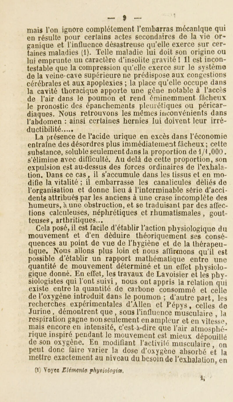 mais l’on ignore complètement l’embarras mécanique qui en résulte pour certains actes secondaires de la vie or- ganique et l’influence désastreuse qu’elle exerce sur cer- taines maladies (1). Telle maladie lui doit son origine ou lui emprunte un caractère d’insolite gravité ! 11 est incon- testable que la compression qu’elle exerce sur le système de la veine-cave supérieure ne prédispose aux congestions cérébrales et aux apoplexies ; la place qu’elle occupe dans la cavité thoracique apporte une gêne notable à l’accès de l’air dans le poumon et rend éminemment fâcheux le pronostic des épanchements pleurétiques ou péricar- diaques. Nous retrouvons les mêmes inconvénients dans l’abdomen : ainsi certaines hernies lui doivent leur irré- ductibilité La présence de l’acide urique en excès dans l’économie entraîne des désordres plus immédiatement fâcheux; cette substance, soluble seulement dans la proportion de 1/1,000. s’élimine avec difficulté. Au delà de cette proportion, son expulsion est au-dessus des forces ordinaires de l’exhala- tion. Dans ce cas, il s’accumule dans les tissus et en mo- difie la vitalité ; il embarrasse les canalicules déliés de l’organisation et donne lieu à l’interminable série d’acci- dents attribués par les anciens à une crase incomplète des humeurs, k une obstruction, et se traduisant par des affec- tions calculeuses, néphrétiques et rhumatismales , gout- teuses, arthritiques... Cela posé, il est facile d’établir l’action physiologique du mouvement et d’en déduire théoriquement ses consé- quences au point de vue de l’hygiène et de la thérapeu- tique. Nous allons plus loin et nous affirmons qu’il est possible d’établir un rapport mathématique entre une quantité de mouvement déterminé et un effet physiolo- gique donné. En effet, les travaux de Lavoisier et les phy- siologistes qui l’ont suivi, nous ont appris la relation qui existe entre la quantité de carbone consommé et celle de l’oxygène introduit dans le poumon ; d’autre part, les recherches expérimentales d’Allen et Pépys, celles de Jurine , démontrent que , sous l’influence musculaire , la respiration gagne non seulement en ampleur et en vitesse, mais encore en intensité, c’est-à-dire que l’air atmosphé- rique inspiré pendant le mouvement est mieux dépouillé de son oxygène. En modifiant l’activité musculaire on peut donc faire varier la dose d’oxygène absorbé et la mettre exactement au niveau du besoin de l’exhalation, en Cl) Yoyer Elément? physiologie.