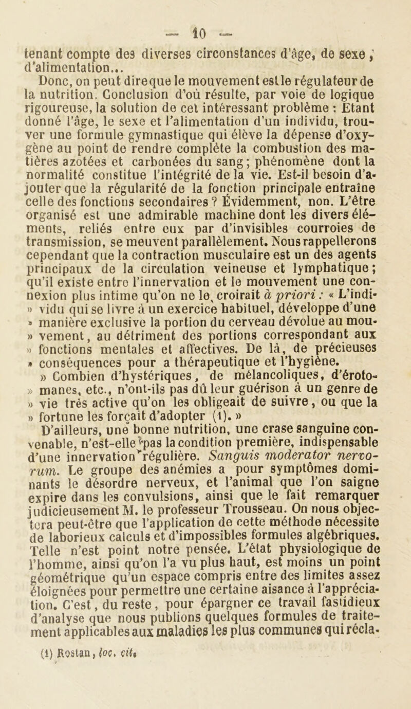 tenant compte de9 diverses circonstances d’âge, de sexe , d’alimentation... Donc, on peut direque le mouvement estle régulateur de la nutrition, Conclusion d’où résulte, par voie de logique rigoureuse, la solution de cet intéressant problème : Etant donné l’âge, le sexe et l’alimentation d’un individu, trou- ver une formule gymnastique qui élève la dépense d’oxy- gène au point de rendre complète la combustion des ma- tières azotées et carbonées du sang; phénomène dont la normalité constitue l’intégrité de la vie. Est-il besoin d’a- jouter que la régularité de la fonction principale entraîne celle des fonctions secondaires? Évidemment, non. L’être organisé est une admirable machine dont les divers élé- ments, reliés entre eux par d’invisibles courroies de transmission, se meuvent parallèlement. Nous rappellerons cependant que la contraction musculaire est un des agents principaux de la circulation veineuse et lymphatique; qu’il existe entre l’innervation et le mouvement une con- nexion plus intime qu’on ne le% croirait à priori : « L’indi* » vidu qui se livre à un exercice habituel, développe d’une » manière exclusive la portion du cerveau dévolue au mou- » vement, au détriment des portions correspondant aux » fonctions mentales et affectives. De là, de précieuses * conséquences pour a thérapeutique et l'hygiène. » Combien d’hystériques, de mélancoliques, d’éroto- » mânes, etc., n’ont-ils pas dû leur guérison à un genre de » vie très active qu’on les obligeait de suivre, ou que la » fortune les forçait d’adopter (t). » D’ailleurs, une bonne nutrition, une crase sanguine con- venable, n’est-elle *’pas la condition première, indispensable d’une innervation>régulière. Sanguis moderator nerro- rum. Le groupe des anémies a pour symptômes domi- nants le désordre nerveux, et l’animal que l’on saigne expire dans les convulsions, ainsi que le fait remarquer judicieusement M. le professeur Trousseau. On nous objec- tera peut-être que l’application de cette méthode nécessite de laborieux calculs et d’impossibles formules algébriques. Telle n’est point notre pensée. L’état physiologique de l’homme, ainsi qu’on l’a vu plus haut, est moins un point géométrique qu’un espace compris entre des limites assez éloignées pour permettre une certaine aisance à l’apprécia- tion. C’est, du reste , pour épargner ce travail fastidieux d’analyse que nous publions quelques formules de traite- ment applicables aux maladies les plus communes qui récia* (l) Roâtan, loç, ç\U