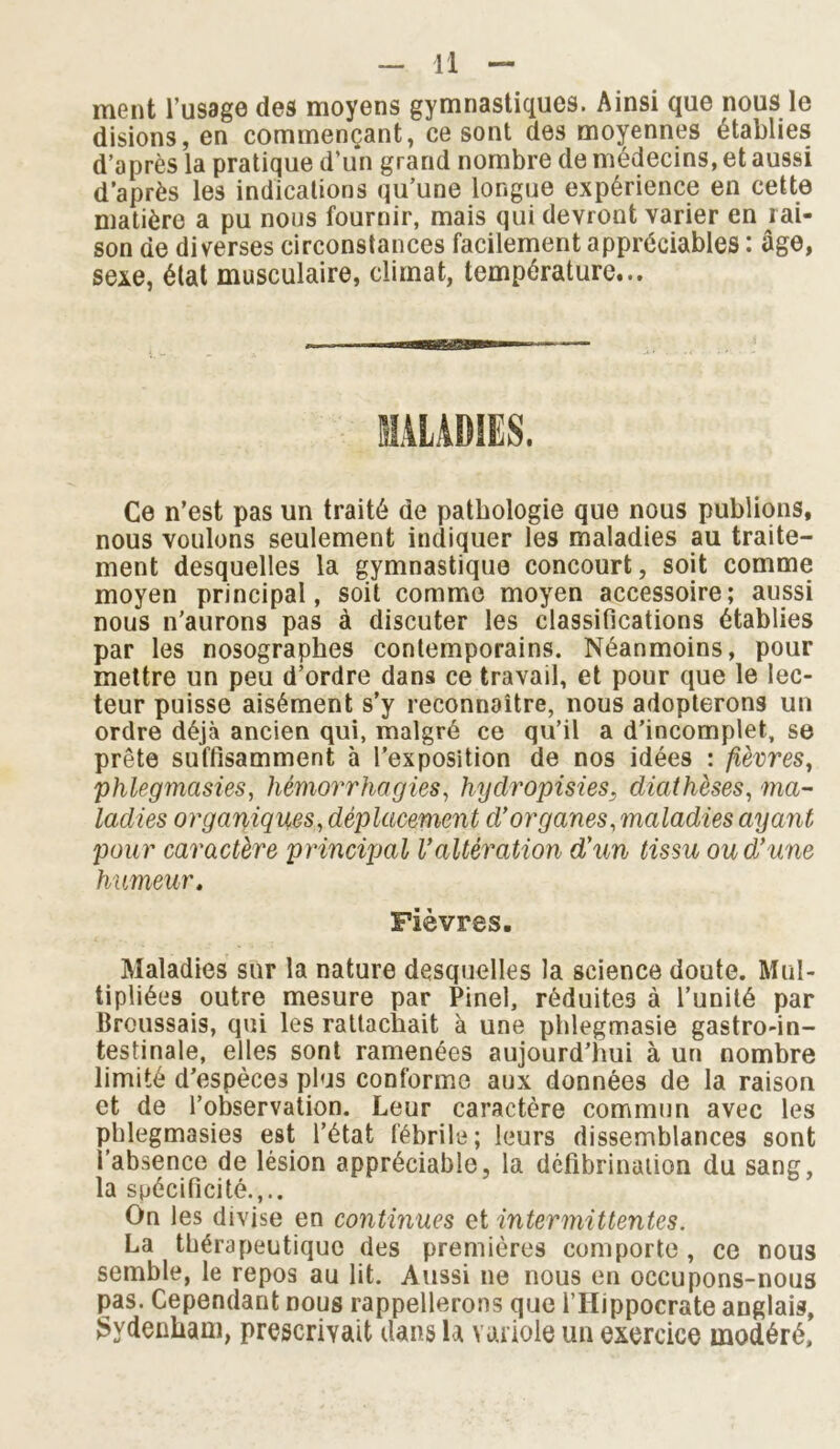 ment l’usage des moyens gymnastiques. Ainsi que nous le disions, en commençant, ce sont des moyennes établies d’après la pratique d’un grand nombre de médecins, et aussi d’après les indications qu’une longue expérience en cette matière a pu nous fournir, mais qui devront varier en rai- son de diverses circonstances facilement appréciables : âge, sexe, état musculaire, climat, température... MALADIES. Ce n’est pas un traité de pathologie que nous publions, nous voulons seulement indiquer les maladies au traite- ment desquelles la gymnastique concourt, soit comme moyen principal, soit comme moyen accessoire; aussi nous n’aurons pas à discuter les classifications établies par les nosographes contemporains. Néanmoins, pour mettre un peu d’ordre dans ce travail, et pour que le lec- teur puisse aisément s’y reconnaître, nous adopterons un ordre déjà ancien qui, malgré ce qu’il a d’incomplet, se prête suffisamment à l'exposition de nos idées : fièvres, phlegmasies, hémorrhagies, hydropisies, diathèses, ma- ladies organiques, déplacement d'organes, maladies ayant pour caractère principal l'altération d'un tissu ou d'une humeur. Fièvres. Maladies sur la nature desquelles la science doute. Mul- tipliées outre mesure par Pinel, réduites à l’unité par Broussais, qui les rattachait à une phlegmasie gastro-in- testinale, elles sont ramenées aujourd’hui à un nombre limité d’espèces plus conforme aux données de la raison et de l’observation. Leur caractère commun avec les phlegmasies est l’état fébrile; leurs dissemblances sont l’absence de lésion appréciable, la défibrination du sang, la spécificité.,.. On les divise en continues et intermittentes. La thérapeutique des premières comporte , ce nous semble, le repos au lit. Aussi ne nous en occupons-nous pas. Cependant nous rappellerons que l’IIippocrate anglais, Sydenham, prescrivait dans la variole un exercice modéré.