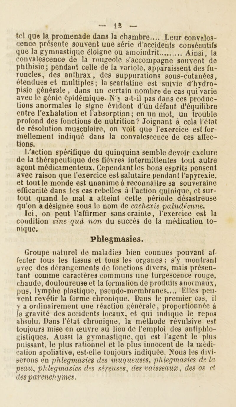 tel que la promenade dans la chambre.... Leur convales- cence présente souvent une série d’accidents consécutifs que la gymnastique éloigne ou amoindrit Ainsi, la convalescence de la rougeole s’accompagne souvent de phthisie; pendant celle de la variole, apparaissent des fu- roncles, des anthrax, des suppurations sous-cutanées, étendues et multiples; la scarlatine est suivie d’hydro- pisie générale, dans un certain nombre de cas qui varie avec le génie épidémique. N'y a-t-il pas dans ces produc- tions anormales le signe évident d’un défaut d’équilibre entre l’exhalation et l’absorption; en un mot, un trouble profond des fonctions de nutrition? Joignant à cela l’étal de résolution musculaire, on voit que l’exercice est for- mellement indiqué dans la convalescence de ces affec- tions. L’action spécifique du quinquina semble devoir exclure de la thérapeutique des fièvres intermittentes tout autre agent médicamenteux. Cependant les bons esprits pensent avec raison que l’exercice est salutaire pendant l’apyrexie, et tout le monde est unanime à reconnaître sa souveraine efficacité dans les cas rebelles à l’action quinique, et sur- tout quand le mal a atteint cette période désastreuse qu’on a désignée sous le nom de cachexie paludéenne. Ici, on peut l’affirmer sans crainte, l’exercice est la condition sine quà non du succès de la médication to- nique. Phlegmasies. Groupe naturel de maladies bien connues pouvant af- fecler tous les tissus et tous les organes ; s’y montrant avec des dérangements de fonctions divers, mais présen- tant comme caractères communs une turgescence rouge, chaude, douloureuse et la formation de produits anormaux, pus, lymphe plastique, pseudo-membranes.... Elles peu- vent revêtir la forme chronique. Dans le premier cas, il y a ordinairement une réaction générale, proportionnée à la gravité des accidents locaux, et qui indique le repos absolu. Dans l’état chronique, la méthode révulsive est toujours mise en œuvre au lieu de l’emploi des antiphlo- gistiques. Aussi la gymnastique, qui est l’agent le plus puissant, le plus rationnel et le plus innocent de la médi- cation spoliative, est-elle toujours indiquée. Nous les divi- serons en phlegmasies des muqueuses, phlegmasies de la peau, phlegmasies des séreuses, des vaisseaux, des os et des parenchymes.