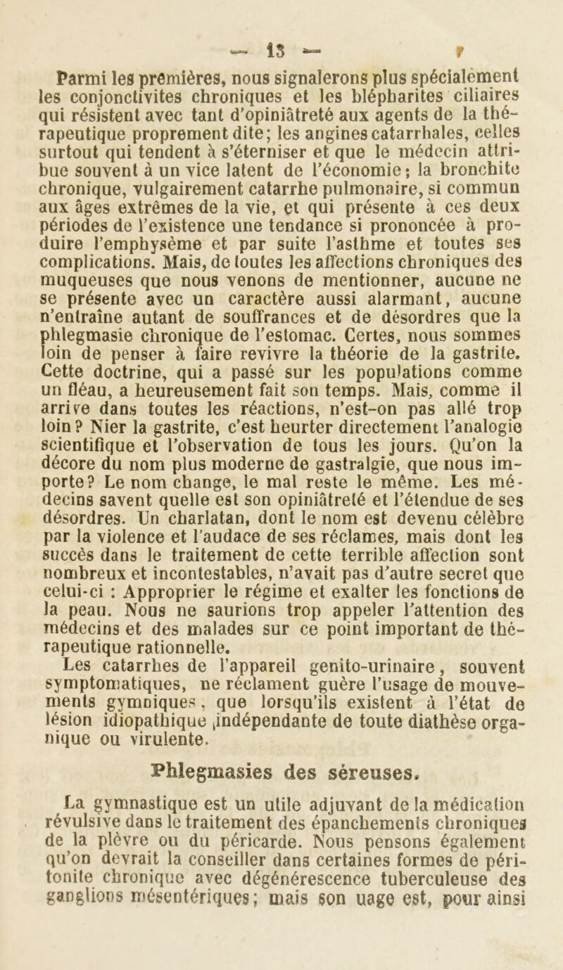 f •»— 15 Parmi les premières, nous signalerons plus spécialement les conjonctivites chroniques et les blépharites ciliaires qui résistent avec tant d’opiniâtreté aux agents de la thé- rapeutique proprement dite; les angines catarrhales, celles surtout qui tendent à s’éterniser et que le médecin attri- bue souvent à un vice latent de l’économie; la bronchite chronique, vulgairement catarrhe pulmonaire, si commun aux âges extrêmes de la vie, et qui présente à ces deux périodes de l’existence une tendance si prononcée à pro- duire l’emphysème et par suite l’asthme et toutes ses complications. Mais, de toutes les affections chroniques des muqueuses que nous venons de mentionner, aucune ne se présente avec un caractère aussi alarmant, aucune n’entraîne autant de souffrances et de désordres que la phtegmasie chronique de l’estomac. Certes, nous sommes loin de penser à faire revivre la théorie de la gastrite. Cette doctrine, qui a passé sur les populations comme un fléau, a heureusement fait son temps. Mais, comme il arrive dans toutes les réactions, n’est-on pas allé trop loin? Nier la gastrite, c’est heurter directement l’analogie scientifique et l’observation de tous les jours. Qu’on la décore du nom plus moderne de gastralgie, que nous im- porte? Le nom change, le mal reste le même. Les mé- decins savent quelle est son opiniâtreté et l’étendue de ses désordres. Un charlatan, dont le nom est devenu célèbre par la violence et l’audace de ses réclames, mais dont les succès dans le traitement de cette terrible affection sont nombreux et incontestables, n’avait pas d’autre secret que celui-ci : Approprier le régime et exalter les fonctions de la peau. Nous ne saurions trop appeler l’attention des médecins et des malades sur ce point important de thé- rapeutique rationnelle. Les catarrhes de l’appareil genito-urinaire, souvent symptomatiques, ne réclament guère l’usage de mouve- ments gymniques, que lorsqu’ils existent à l’état de lésion idiopathique (indépendante de toute diathèse orga- nique ou virulente. Phlegmasies des séreuses. La gymnastique est un utile adjuvant de la médication révulsive dans le traitement des épanchements chroniques de la plèvre ou du péricarde. Nous pensons également qu’on devrait la conseiller dans certaines formes de péri- tonite chronique avec dégénérescence tuberculeuse des ganglions mésentériques; mais son uage est, pour ainsi