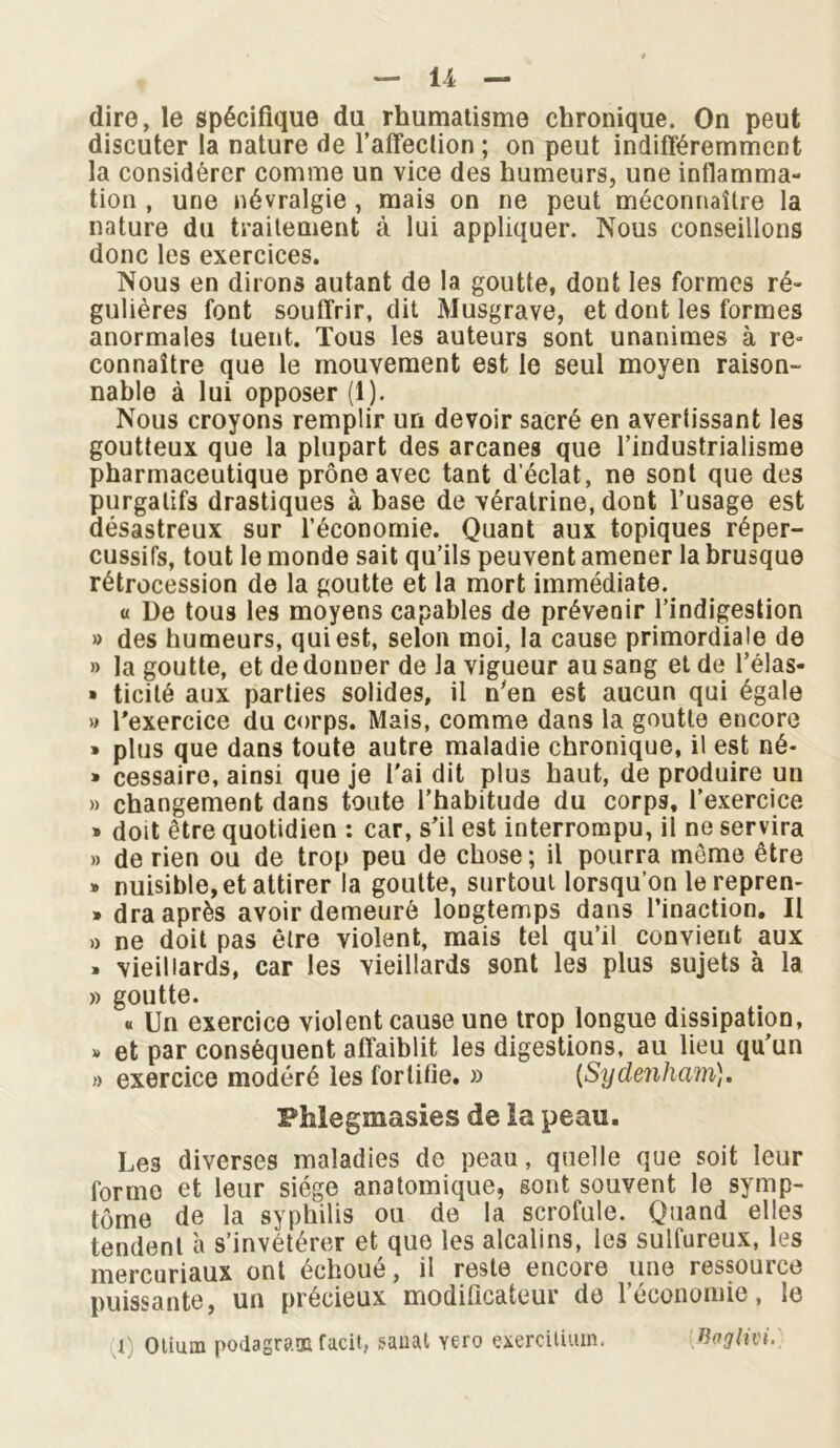 dire, le spécifique du rhumatisme chronique. On peut discuter la nature de l’affection ; on peut indifféremment la considérer comme un vice des humeurs, une inflamma- tion , une névralgie , mais on ne peut méconnaître la nature du traitement à lui appliquer. Nous conseillons donc les exercices. Nous en dirons autant de la goutte, dont les formes ré- gulières font souffrir, dit Musgrave, et dont les formes anormales tuent. Tous les auteurs sont unanimes à re° connaître que le mouvement est le seul moyen raison- nable à lui opposer (1). Nous croyons remplir un devoir sacré en avertissant les goutteux que la plupart des arcanes que l’industrialisme pharmaceutique prône avec tant d’éclat, ne sont que des purgatifs drastiques à base de vératrine, dont l’usage est désastreux sur l’économie. Quant aux topiques réper- cussifs, tout le monde sait qu’ils peuvent amener la brusque rétrocession de la goutte et la mort immédiate. u De tous les moyens capables de prévenir l’indigestion » des humeurs, qui est, selon moi, la cause primordiale de » la goutte, et de donner de la vigueur au sang et de l’élas- » ticité aux parties solides, il n’en est aucun qui égale » l'exercice du corps. Mais, comme dans la goutte encore » plus que dans toute autre maladie chronique, il est né- • cessaire, ainsi que je l'ai dit plus haut, de produire un » changement dans toute l’habitude du corps, l’exercice » doit être quotidien : car, s'il est interrompu, il ne servira » de rien ou de trop peu de chose; il pourra môme être » nuisible, et attirer la goutte, surtout lorsqu’on lerepren- » dra après avoir demeuré longtemps dans l’inaction. Il » ne doit pas être violent, mais tel qu’il convient aux » vieillards, car les vieillards sont les plus sujets à la » goutte. « Un exercice violent cause une trop longue dissipation, » et par conséquent affaiblit les digestions, au lieu qu’un » exercice modéré les fortifie. » {Sydenham). Phlegmasies de la peau. Les diverses maladies de peau, quelle que soit leur forme et leur siège anatomique, sont souvent le symp- tôme de la syphilis ou de la scrofule. Quand elles tendent à s’invétérer et que les alcalins, les sulfureux, les mercuriaux ont échoué, il reste encore une ressource puissante, un précieux modificateur de l’économie, le i) Otium podagrans facit, sauat Yero exerciliuin. Vvglivi.