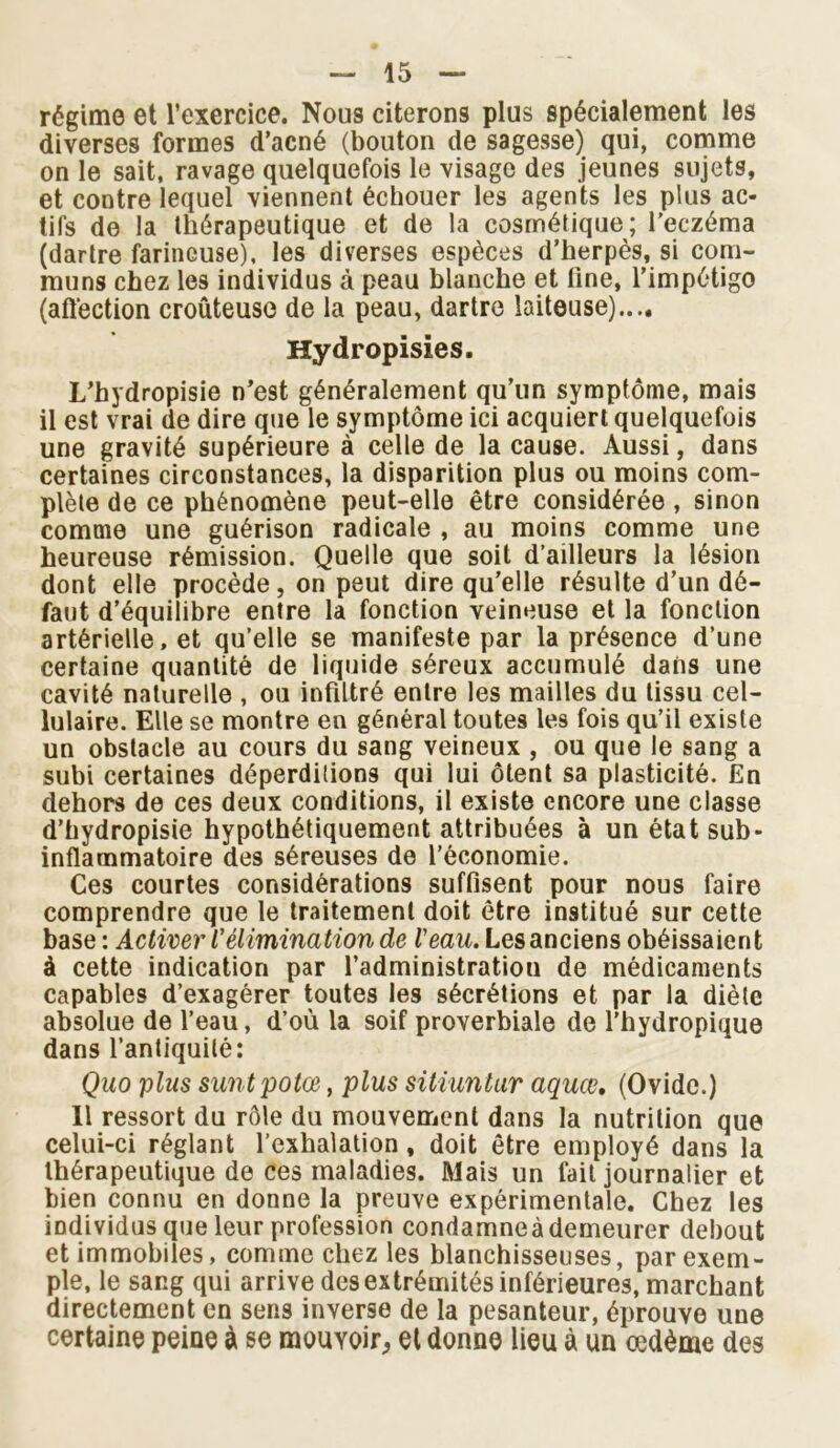 régime et l’exercice. Nous citerons plus spécialement les diverses formes d’acné (bouton de sagesse) qui, comme on le sait, ravage quelquefois le visage des jeunes sujets, et contre lequel viennent échouer les agents les plus ac- tifs de la thérapeutique et de la cosmétique; l'eczéma (dartre farineuse), les diverses espèces d’herpès, si com- muns chez les individus à peau blanche et fine, l’impétigo (affection croûteuse de la peau, dartre laiteuse)..., Hydropisies. L’hydropisie n’est généralement qu’un symptôme, mais il est vrai de dire que le symptôme ici acquiert quelquefois une gravité supérieure à celle de la cause. Aussi, dans certaines circonstances, la disparition plus ou moins com- plète de ce phénomène peut-elle être considérée, sinon comme une guérison radicale , au moins comme une heureuse rémission. Quelle que soit d’ailleurs la lésion dont elle procède, on peut dire qu’elle résulte d’un dé- faut d’équilibre entre la fonction veineuse et la fonction artérielle, et qu’elle se manifeste par la présence d’une certaine quantité de liquide séreux accumulé dans une cavité naturelle , ou infiltré entre les mailles du tissu cel- lulaire. Elle se montre en général toutes les fois qu’il existe un obstacle au cours du sang veineux , ou que le sang a subi certaines déperditions qui lui ôtent sa plasticité. En dehors de ces deux conditions, il existe encore une classe d’hydropisie hypothétiquement attribuées à un état sub- inflammatoire des séreuses de l’économie. Ces courtes considérations suffisent pour nous faire comprendre que le traitement doit être institué sur cette base : Activer l'élimination de l'eau. Les anciens obéissaient à cette indication par l’administration de médicaments capables d’exagérer toutes les sécrétions et par la diète absolue de l’eau, d’où la soif proverbiale de l'hydropique dans l’antiquité: Quo plus suntpotœ, plus sitiuntur aquœ, (Ovide.) Il ressort du rôle du mouvement dans la nutrition que celui-ci réglant l’exhalation, doit être employé dans la thérapeutique de ces maladies. Mais un fait journalier et bien connu en donne la preuve expérimentale. Chez les individus que leur profession condamneà demeurer debout et immobiles, comme chez les blanchisseuses, par exem- ple, le sang qui arrive des extrémités inférieures, marchant directement en sens inverse de la pesanteur, éprouve une certaine peine à se mouvoir, et donne lieu à un œdème des