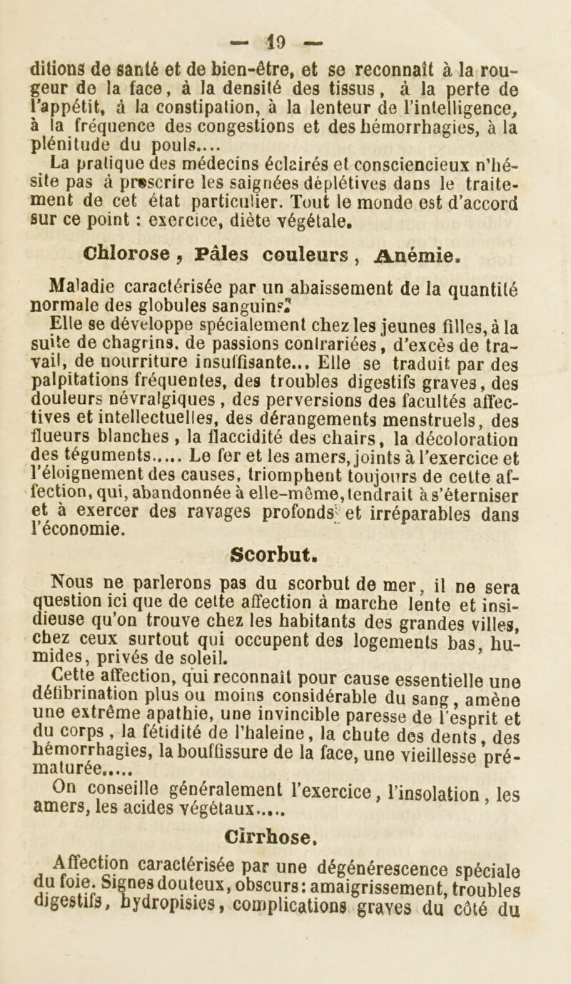 ditions de santé et de bien-être, et se reconnaît à la rou- geur de la face, à la densité des tissus, à la perte de l’appétit, à la constipation, à la lenteur de l’intelligence, à la fréquence des congestions et des hémorrhagies, à la plénitude du pouls.... La pratique des médecins éclairés et consciencieux n’hé- site pas à prescrire les saignées déplétives dans le traite- ment de cet état particulier. Tout le monde est d’accord sur ce point : exercice, diète végétale. Chlorose , Pâles couleurs , Anémie, Maladie caractérisée par un abaissement de la quantité normale des globules sanguins? Elle se développe spécialement chez les jeunes filles, à la suite de chagrins, de passions contrariées, d’excès de tra- vail, de nourriture insuffisante... Elle se traduit, par des palpitations fréquentes, des troubles digestifs graves, des douleurs névralgiques , des perversions des facultés affec- tives et intellectuelles, des dérangements menstruels, des flueurs blanches , la flaccidité des chairs, la décoloration des téguments..... Le fer et les amers, joints à l’exercice et l’éloignement des causes, triomphent toujours de cette af- fection, qui, abandonnée à elle-même, tendrait à s’éterniser et à exercer des ravages profonds^ et irréparables dans l’économie. Scorbut. Nous ne parlerons pas du scorbut de mer, il ne sera question ici que de celte affection à marche lente et insi- dieuse qu’on trouve chez les habitants des grandes villes, chez ceux surtout qui occupent des logements bas hu- mides, privés de soleil. Cette affection, qui reconnaît pour cause essentielle une détibnnation plus ou moins considérable du sang amène une extrême apathie, une invincible paresse de l'esprit et du corps, la fétidité de l’haleine, la chute des dents, des hémorrhagies, la bouffissure de la face, une vieillesse nré- maturée ^ On conseille généralement l’exercice, l’insolation , les amers, les acides végétaux Cirrhose. Affection caractérisée par une dégénérescence spéciale du toie. Signes douteux, obscurs: amaigrissement, troubles digestifs, hydropisies, complications graves du côté du