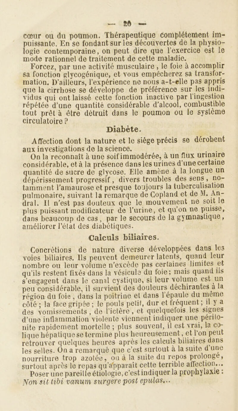 ~ 5* cœur ou du poumon. Thérapeutique domplétement im- puissante. En se fondant sur les découvertes de la physio- logie contemporaine, on peut dire que l’exercice est le mode rationnel de traitement de cette maladie. Forcez, par une activité musculaire , le foie à accomplir sa fonction glycogénique, et vous empêcherez sa transfor- mation. D’ailleurs, l’expérience ne nous a-t-elle pas appris que la cirrhose se développe de préférence sur les indi- vidus qui ont laissé cette fonction inactive par l’ingestion répétée d’une quantité considérable d’alcool, combustible tout prêt à être détruit dans le poumon ou le système circulatoire ? Diabète. Affection dont la nature et le siège précis se dérobent aux investigations de la science. . . On la reconnaît à une soif immodérée, à un flux urinaire considérable, et à la présence dans les urines d’une certaine quantité de sucre de glycose. Elle amène à la longue un dépérissement progressif, divers troubles des sens , no- tamment l’amaurose et presque toujours la tuberculisation pulmonaire, suivant la remarque de Copland et de M. An- dral. Il n’est pas douteux que le mouvement ne soit ie plus puissant modificateur de l’urine, et qu’on ne puisse, dans beaucoup de cas, par le secours de la gymnastique, améliorer l’étal des diabétiques. Calculs biliaires. Concrétions de nature diverse développées dans les voies biliaires. Ils peuvent demeurer latents, quand leur nombre ou leur volume n’excède pas certaines limites et qu’ils restent fixés dans la vésicule du foie; mais quand ils s’engagent dans le canal cystique, si leur volume est un peu considérable, il survient des douleurs déchirantes a la région du foie , dans la poitrine et dans l'épaule du meme côté ; la face gripée ; le pouls petit, dur et fréquent ; il y a des vomissements , de l'ictère, et quelquefois les signes d’une inflammation violente viennent indiquer une périio- nite rapidement mortelle ; plus souvent, il est vrai, la co- lique hépatique se termine plus heureusement, et l‘on peut retrouver quelques heures après les calculs biliaires dans les selles. On a remarqué que c’est surtout à la suite d une nourriture trop azotée, ou à la suite du repos prolonge, surtout après le repas qu’a'pparaît cette terrible affection... Poser une pareille étiologie, c’est indiquer la prophylaxie : Non sit tibi vanwn surgere post epulas...