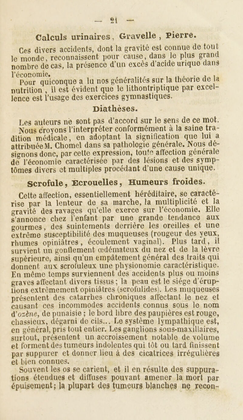 Calculs urinaires, Gravelie , Pierre. Ces divers accidents, dont la gravité est connue de tout le monde, reconnaissent pour cause, dans le plus grand nombre de cas, la présence d’un excès d’acide urique dans l’économie. . ... . Pour quiconque a lu nos généralités sur la théorie de la nutrition , il est évident que le lithontriptique par excel- lence est l’usage des exercices gymnastiques. Diathèses. Les auteurs né sont pas d’accord sur le sens de ce mot. Nous croyons l’interpréter conformément à la saine tra- dition médicale, en adoptant la signification que lui a attribuéeM. Chomel dans sa pathologie générale. Nous dé- signons donc, par cette expression, toute affection générale de l’économie caractérisée par des lésions et des symp- tômes divers et multiples procédant d’une cause unique. Scrofule, Ecrouelles, Humeurs froides. Cette affection, essentiellement héréditaire, se caracté- rise par la lenteur de sa marche, la multiplicité et la gravité des rayages qu’elle exerce sur l'économie. Elle s’annonce chez l’enfant par une grande tendance aux gourmes, des suintements derrière les oreilles et une extrême susceptibilité des muqueuses (rougeur des yeux, rhumes opiniâtres, écoulement vaginal). Plus tard, il survient un gonflement œdémateux du nez et de la lèvre supérieure, ainsi qu’un empâtement général des traits qui donnent aux scrofuleux une physionomie caractéristique. En même temps surviennent des accidents plus ou moins graves affectant divers tissus ; la peau est le siège d’érup- lions extrêmement opiniâtres (scrofulides). Les muqueuses présentent des catarrhes chroniques affectant le nez et causant ces incommodes accidents connus sous le nom d’ozène, de punaisie ; le bord libre des paupières est rouge, chassieux, dégarni de cils... Le système lympathique est, en général, pris tout entier. Les ganglions sous-maxillaires, surtout, présentent un accroissement notable de volume et forment des tumeurs indolentes qui tôt ou tard finissent par suppurer et donner lieu à des cicatrices irrégulières et bien connues. Souvent les os se carient, et il en résulte des suppura- tions étendues et diffuses pouvant amener la mort par épuisement; la plupart des tumeurs blanches ne recon-
