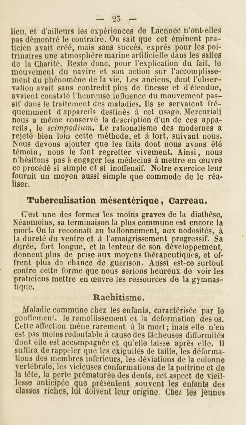 — To - lieu, et d’ailleurs les expériences de Laennec n’ont-elles pas démontré le contraire. On sait que cet éminent pra- ticien avait créé, mais sans succès, exprès pour les poi- trinaires une atmosphère marine artificielle dans les salles de la Charité, lteste donc, pour l’explication du fait, le mouvement du navire et son action sur l’accomplisse- ment du phénomène de la vie. Les anciens, dont l’obser- vation avait sans contredit plus de finesse et d’étendue, avaient constaté l’heureuse influence du mouvement pas- sif dans le traitement des maladies. Ils se servaient fré- quemment d’appareils destinés à cet usage. Mercuriali nous a même conservé la description d’un de ces appa- reils, le scimpodiam. Le rationalisme des modernes a rejeté bien loin cette méthode, et à tort, suivant nous. Nous devons ajouter que les faits dont nous avons été témoin, nous le font regretter vivement. Ainsi, nous n’hésitons pas h engager les médecins à mettre en œuvre ce procédé si simple et si inoffensif. Notre exercice leur fournit un moyen aussi simple que commode de le réa- liser. Tuberculisation mésentérique, Carreau. C’est une des formes les moins graves de la diatbèse. Néanmoins, sa terminaison la plus commune est encore la mort. On la reconnaît au ballonnement, aux nodosités, à la dureté du ventre et à l’amaigrissement progressif. Sa durée, fort longue, et la lenteur de son développement, donnent plus de prise aux moyens thérapeutiques, et of- frent plus de chance de guérison. Aussi est-ce surtout contre cette forme que nous serions heureux de voir les praticiens mettre en œuvre les ressources de la gymnas- tique. Rachitisme. Maladie commune chez les enfants, caractérisée par le gonflement, le ramollissement et la déformation des os. Cette affection mène rarement à la mort; mais elle n’en est pas moins redoutable à cause des fâcheuses difformités dont elle est accompagnée et qu’elle laisse après elle. 11 suffira de rappeler que les exiguités de taille, les déforma- tions des membres inférieurs, les déviations de la colonne vertébrale, les vicieuses conformations de la poitrine et de la tète, la perte prématurée des dents, cet aspect de vieil- lesse anticipée que présentent souvent les enfants des classes riches, lui doivent leur origine. Chez les jeunes