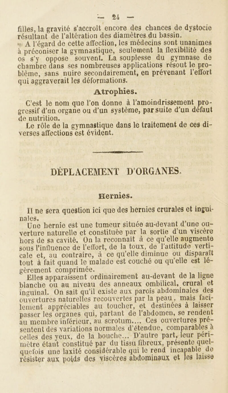 filles, la gravité s’accroît encore des chances de dystocie résultant de l’altération des diamètres du bassin. >- A l’égard de cette affection, les médecins sont unanimes à préconiser la gymnastique, seulement la flexibilité des os s’y oppose souvent. La souplesse du gymnase de chambre dans ses nombreuses applications résout le pro- blème, sans nuire secondairement, en prévenant l’effort qui aggraverait les déformations. Atrophie s. C’est le nom que l’on donne à l'amoindrissement pro- gressif d’un organe ou d’un système, par suite d’un défaut de nutrition. Le rôle de la gymnastique dans le traitement de ces di- verses affections est évident. DÉPLACEMENT D’ORGANES. Hernies. Il ne sera question ici que des hernies crurales et inguî- H9tl GS Une hernie est une tumeur située au-devant d’une ou- verture naturelle et constituée par la sortie d un viscère hors de sa cavité. On la reconnaît à ce qu’elle augmente sous l’influence de l’effort, de la toux, de l’attitude verti- cale et, au contraire, à ce qu’elle diminue ou disparaît tout à fait quand le malade est couché ou qu’elle est lé- gèrement comprimée. Elles apparaissent ordinairement au-devant de la ligne blanche ou au niveau des anneaux ombilical, crural et inguinal. On sait qu’il existe aux parois abdominales des ouvertures naturelles recouvertes par la peau , mais faci- lement appréciables au toucher, et destinées à laisser passer les organes qui, partant de l’abdomen, se rendent au membre inférieur, au scrotum.... Ces ouvertures pré- sentent des variations normales d’étendue, comparables à celles des yeux, de la bouche... D’autre part, leur péri- mètre étant constitué par du tissu fibreux, présente quel- quefois une laxité considérable qui le rend incapable de résister aux poids des viscères abdominaux et tes laisse