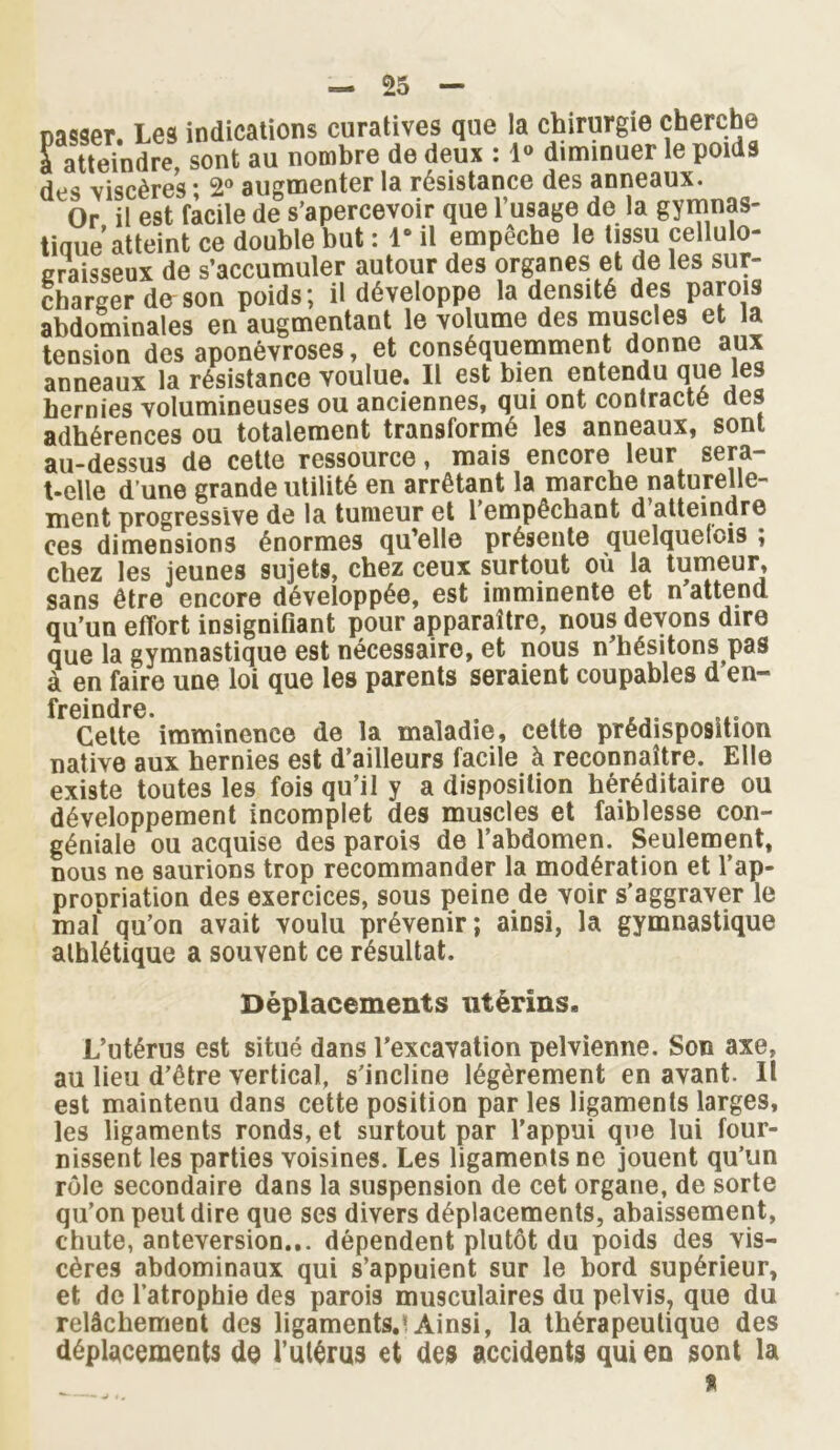 na<îser Les indications curatives que la chirurgie cherche fatteindre sont au nombre de deux : 1» diminuer le poids des viscères* 2° augmenter la résistance des anneaux. Or il est facile de s’apercevoir que l’usage de la gymnas- tique atteint ce double but : 1“ il empêche le tissu cellulo- graisseux de s’accumuler autour des organes et de les sur- charger de son poids; il développe la densité des parois abdominales en augmentant le volume des muscles et la tension des aponévroses, et conséquemment donne aux anneaux la résistance voulue. Il est bien entendu que les hernies volumineuses ou anciennes, qui ont contracté des adhérences ou totalement transformé les anneaux, sont au-dessus de cette ressource, mais encore leur sera- t-elle d’une grande utilité en arrêtant la marche naturelle- ment progressive de la tumeur et l’empêchant d’atteindre ces dimensions énormes qu’elle présente quelquefois ; chez les jeunes sujets, chez ceux surtout où la tumeur, sans être encore développée, est imminente et n attend qu’un effort insignifiant pour apparaître, nous devons dire que la gymnastique est nécessaire, et nous n’hésitons pas à en faire une loi que les parents seraient coupables d’en- frcindrG • Cette imminence de la maladie, celte prédisposition native aux hernies est d’ailleurs facile à reconnaître. Elle existe toutes les fois qu’il y a disposition héréditaire ou développement incomplet des muscles et faiblesse con- géniale ou acquise des parois de l’abdomen. Seulement, nous ne saurions trop recommander la modération et l’ap- propriation des exercices, sous peine de voir s’aggraver le maf qu’on avait voulu prévenir; ainsi, la gymnastique athlétique a souvent ce résultat. Déplacements utérins. L’utérus est situé dans l’excavation pelvienne. Son axe, au lieu d’être vertical, s’incline légèrement en avant. Il est maintenu dans cette position par les ligaments larges, les ligaments ronds, et surtout par l’appui que lui four- nissent les parties voisines. Les ligaments ne jouent qu’un rôle secondaire dans la suspension de cet organe, de sorte qu’on peut dire que ses divers déplacements, abaissement, chute, antéversion... dépendent plutôt du poids des vis- cères abdominaux qui s’appuient sur le bord supérieur, et de l’atrophie des parois musculaires du pelvis, que du relâchement des ligaments.* Ainsi, la thérapeutique des déplacements de l’utérus et des accidents qui en sont la %