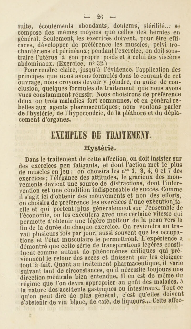 — 20 — suite, écoulements abondants, douleurs, stérilité... se compose des mêmes moyens que celles des hernies en général. Seulement, les exercices doivent, pour être effi- caces, développer de préférence les muscles, pelvi tro- chantériens et périnéaux; pendantl’exercice, on doit sous- traire l’utérus à son propre poids et à celui des viscères abdominaux. (Exercice, n° 32.) Pour rendre claire, jusqu’à l’évidence, l’application des principes que nous avons formulés dans le courant de cet ouvrage, nous croyons devoir y joindre, en guise de con- clusion, quelques formules de traitement que nous avons vues constamment réussir. Nous choisirons de préférence deux ou trois maladies fort communes, et en général re- belles aux agents pharmaceutiques; nous voulons parler de l’hystérie, de l’hypocondrie, de la pléthore et du dépla- cement d’organes. EXEMPLES DE TRAITEMENT. Hystérie. Dans le traitement de cette affection, on doit insister sur des exercices peu fatigants, et dont l’action met le plus de muscles en jeu ; on choisira les noS 1, 3, 4, 6 et 7 des exercices ; l’élégance des attitudes, le gracieux des mou- vements devient une source de distractions, dont l’inter- vention est une condition indispensable de succès. Comme il s’agit ici d’obtenir des mouvements et non des efforts, on choisira de préférence les exercices d’une exécution Ja- cile et qui portent plus généralement sur l’ensemble de l’économie, on les exécutera avec une certaine vitesse qui permette d’obtenir une légère moiteur de la peau vers la fin de la durée de chaque exercice. On reviendra au tra- vail plusieurs fois par jour, aussi souvent que les occupa- tions et l’état musculaire le permettront. L’expérience a démontré que cette série de transpirations légères consti- tuent comme autant de phénomènes critiques qui pré- viennent le retour des accès et finissent par les éloigner tout à fait. Quant au traitement pharmaceutique, il varie suivant tant de circonstances, qu’il nécessite toujours une direction médicale bien entendue. Il en est de même du régime que l’on devra approprier au goût des malades, a la nature dos accidents gastriques ou intestinaux. Tout ce qu’on peut dire de plus général, c’est qu’elles doivent s'abstenir do vin blanc, de café, de liqueurs... Celte aflec-