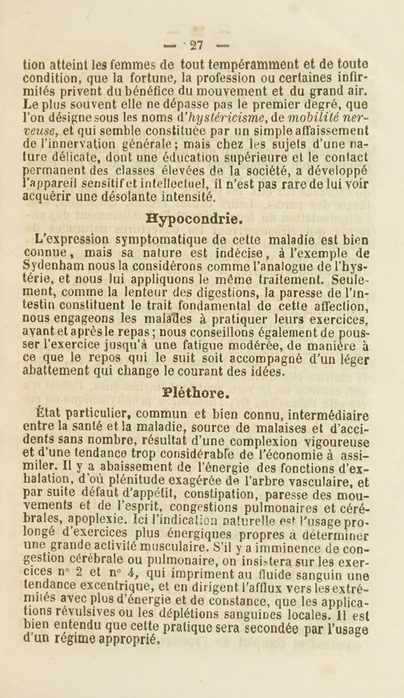 tion atteint les femmes de tout tempérarnment et de toute condition, que la fortune, la profession ou certaines infir- mités privent du bénéfice du mouvement et du grand air. Le plus souvent elle ne dépasse pas le premier degré, que l’on désigne sous les noms d’hystéricisme, de mobilité ner- veuse, et qui semble constituée par un simple affaissement de l’innervation générale; mais chez les sujets d’une na- ture délicate, dont une éducation supérieure et le contact permanent des classes élevées de la société, a développé l’appareil sensitif et intellectuel, il n’est pas rare de lui voir acquérir une désolante intensité. Hypocondrie. L’expression symptomatique de cette maladie est bien connue, mais sa nature est indécise, à l’exemple de Sydenham nous la considérons comme l’analogue de l’hys- térie, et nous lui appliquons le même traitement. Seule- ment, comme la lenteur des digestions, la paresse de l’in- testin constituent le trait fondamental de cette affection, nous engageons les malades à pratiquer leurs exercices, avant et après le repas; nous conseillons également de pous- ser l’exercice jusqu’à une fatigue modérée, de manière à ce que le repos qui le suit soit accompagné d’un léger abattement qui change le courant des idées. Pléthore. État particulier, commun et bien connu, intermédiaire entre la santé et la maladie, source de malaises et d’acci- dents sans nombre, résultat d’une complexion vigoureuse et d’une tendance trop considérable de l’économie à assi- miler. Il y a abaissement de l’énergie des fonctions d’ex- halation, d où plénitude exagérée de l’arbre vasculaire, et par suite défaut d’appétit, constipation, paresse des mou- vements et de l’esprit, congestions pulmonaires et céré- brales, apoplexie. Ici l’indication naturelle est l’usage pro- longé d’exercices plus énergiques propres a déterminer une grande activité musculaire. S’il y a imminence de con- gestion cérébrale ou pulmonaire, on insistera sur les exer- cices n° 2 et n° 4, qui impriment au fluide sanguin une tendance excentrique, et en dirigent l’afflux vers lesextré- mnés avec plus d’énergie et de constance, que les applica- tions révulsives ou les déplétions sanguines locales. 11 est bien entendu que cette pratique sera secondée par l’usage d un régime approprié.