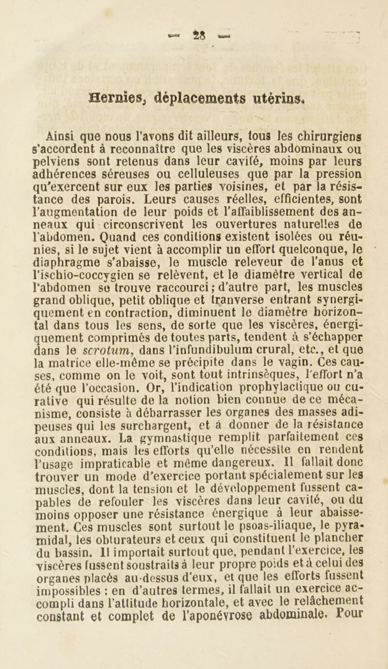 Hernies, déplacements utérins* Ainsi que nous l’avons dit ailleurs, tous les chirurgiens s’accordent à reconnaître que les viscères abdominaux ou pelviens sont retenus dans leur cavité, moins par leurs adhérences séreuses ou celluleuses que par la pression qu'exercent sur eux les parties voisines, et par la résis- tance des parois. Leurs causes réelles, efficientes, sont l’augmentation de leur poids et l’affaiblissement des an- neaux qui circonscrivent les ouvertures naturelles de l’abdomen. Quand ces conditions existent isolées ou réu- nies, si le sujet vient à accomplir un effort quelconque, le diaphragme s'abaisse, le muscle releveur de l’anus et l’ischio-coccygien se relèvent, et le diamètre vertical de l’abdomen se trouve raccourci ; d’autre part, les muscles grand oblique, petit oblique et tranverse entrant synergi- quement en contraction, diminuent lo diamètre horizon- tal dans tous les sens, de sorte que les viscères, énergi- quement comprimés de toutes parts, tendent à s’échapper dans le scrotum, dans l’infundibulum crural, etc., et que la matrice elle-même se précipite dans le vagin. Ces cau- ses, comme on le voit, sont tout intrinsèques, l'effort n’a été que l’occasion. Or, l’indication prophylactique ou cu- rative qui résulte de la notion bien connue de ce méca- nisme, consiste à débarrasser les organes des masses adi- peuses qui les surchargent, et à donner de la résistance aux anneaux. La gymnastique remplit parfaitement ces conditions, mais les efforts qu’elle nécessite en rendent l’usage impraticable et même dangereux. Il fallait donc trouver un mode d'exercice portant spécialement sur les muscles, dont la tension et le développement fussent ca- pables de refouler les viscères dans leur cavité, ou du moins opposer une résistance énergique à leur abaisse- ment. Ces muscles sont surtout le psoas-iliaque, le pyra- midal, les obturateurs et ceux qui constituent le plancher du bassin. 11 importait surtout que, pendant l’exercice, les viscères lussent soustraits à leur propre poids et à celui des organes placés au-dessus d’eux, et que les efforts fussent impossibles : en d’autres termes, il fallait un exercice ac- compli dans l’attitude horizontale, et avec le relâchement constant et complet de l’aponévrose abdominale. Pour