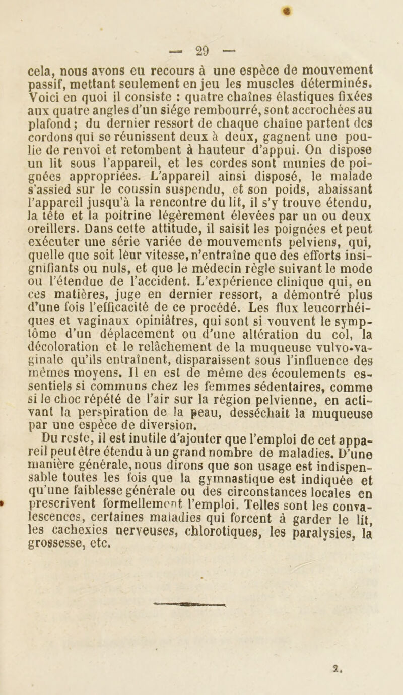 — 20 — cela, nous avons eu recours à une espèce de mouvement passif, mettant seulement en jeu les muscles déterminés. Voici en quoi il consiste : quatre chaînes élastiques fixées aux quatre angles d’un siège rembourré, sont accrochées au plafond ; du dernier ressort de chaque chaîne partent des cordons qui se réunissent deux à deux, gagnent une pou- lie de renvoi et retombent à hauteur d’appui. On dispose un lit sous l’appareil, et les cordes sont munies de poi- gnées appropriées. L’appareil ainsi disposé, le malade s’assied sur le coussin suspendu, et son poids, abaissant l’appareil jusqu’à la rencontre du lit, il s’y trouve étendu, la tête et la poitrine légèrement élevées par un ou deux oreillers. Dans cette attitude, il saisit les poignées et peut exécuter une série variée de mouvements pelviens, qui, quelle que soit leur vitesse, n’entraîne que des efforts insi- gnifiants ou nuis, et que le médecin règle suivant le mode ou l’étendue de l’accident. L’expérience clinique qui, en ces matières, juge en dernier ressort, a démontré plus d’une fois l’efficacité de ce procédé. Les flux leucorrhéi- ques et vaginaux opiniâtres, qui sont si vouvent le symp- tôme d’un déplacement ou d’une altération du col, la décoloration et le relâchement de la muqueuse vulvo«va- ginale qu’ils entraînent, disparaissent sous l’influence des mêmes moyens. Il en est de même des écoulements es- sentiels si communs chez les femmes sédentaires, comme si le choc répété de l’air sur la région pelvienne, en acti- vant la perspiration de la peau, desséchait la muqueuse par une espèce de diversion. Du reste, il est inutile d’ajouter que l’emploi de cet appa- reil peulctre étendu à un grand nombre de maladies. D’une manière générale, nous dirons que son usage est indispen- sable toutes les fois que la gymnastique est indiquée et qu’une faiblesse générale ou des circonstances locales en prescrivent formellement l’emploi. Telles sont les conva- lescences, certaines maladies qui forcent à garder le lit, les cachexies nerveuses, chlorotiques, les paralysies, la grossesse, etc.