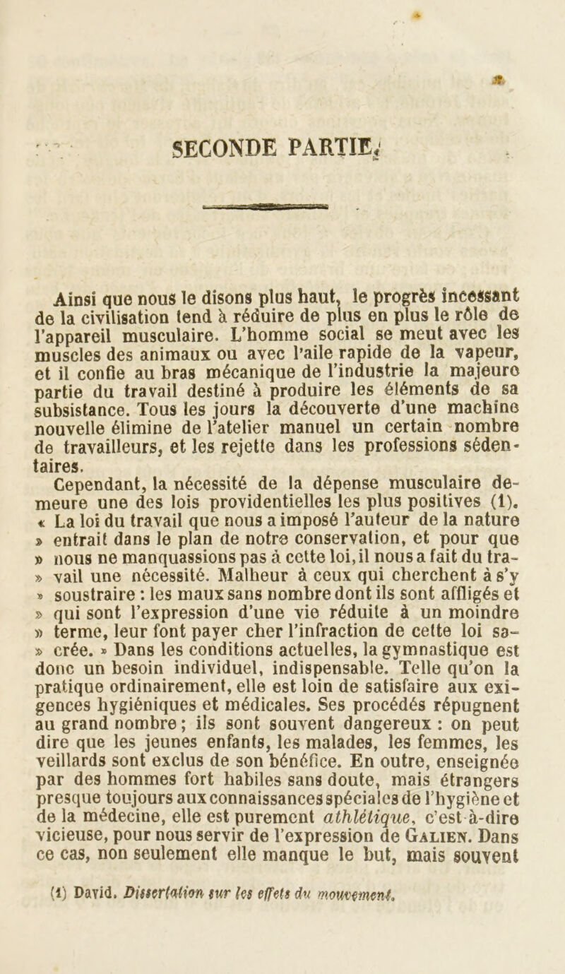 M SECONDE PARTIE* Ainsi que nous le disons plus haut, le progrès incessant de la civilisation tend à réduire de plus en plus le rôle de l’appareil musculaire. L’homme social se meut avec les muscles des animaux ou avec l’aile rapide de la vapeur, et il confie au bras mécanique de l’industrie la majeure partie du travail destiné à produire les éléments de sa subsistance. Tous les jours la découverte d’une machine nouvelle élimine de l’atelier manuel un certain nombre de travailleurs, et les rejette dans les professions séden- taires. Cependant, la nécessité de la dépense musculaire de- meure une des lois providentielles les plus positives (1). « La loi du travail que nous a imposé l’auteur de la nature » entrait dans le plan de notre conservation, et pour que » nous ne manquassions pas à cette loi, il nous a fait du tra- » vail une nécessité. Malheur à ceux qui cherchent à s’y » soustraire : les maux sans nombre dont ils sont affligés et » qui sont l’expression d’une vie réduite à un moindre » terme, leur font payer cher l’infraction de cette loi sa- » crée. » Dans les conditions actuelles, la gymnastique est donc un besoin individuel, indispensable. Telle qu’on la pratique ordinairement, elle est loin de satisfaire aux exi- gences hygiéniques et médicales. Ses procédés répugnent au grand nombre ; ils sont souvent dangereux : on peut dire que les jeunes enfants, les malades, les femmes, les veillards sont exclus de son bénéfice. En outre, enseignée par des hommes fort habiles sans doute, mais étrangers presque toujours aux connaissances spéciales de l’hygiène et de la médecine, elle est purement athlétique, c’est à-dire vicieuse, pour nous servir de l’expression de Galien. Dans ce cas, non seulement elle manque le but, mais souvent (l) David. Dissertation sur les effets du mouvement.