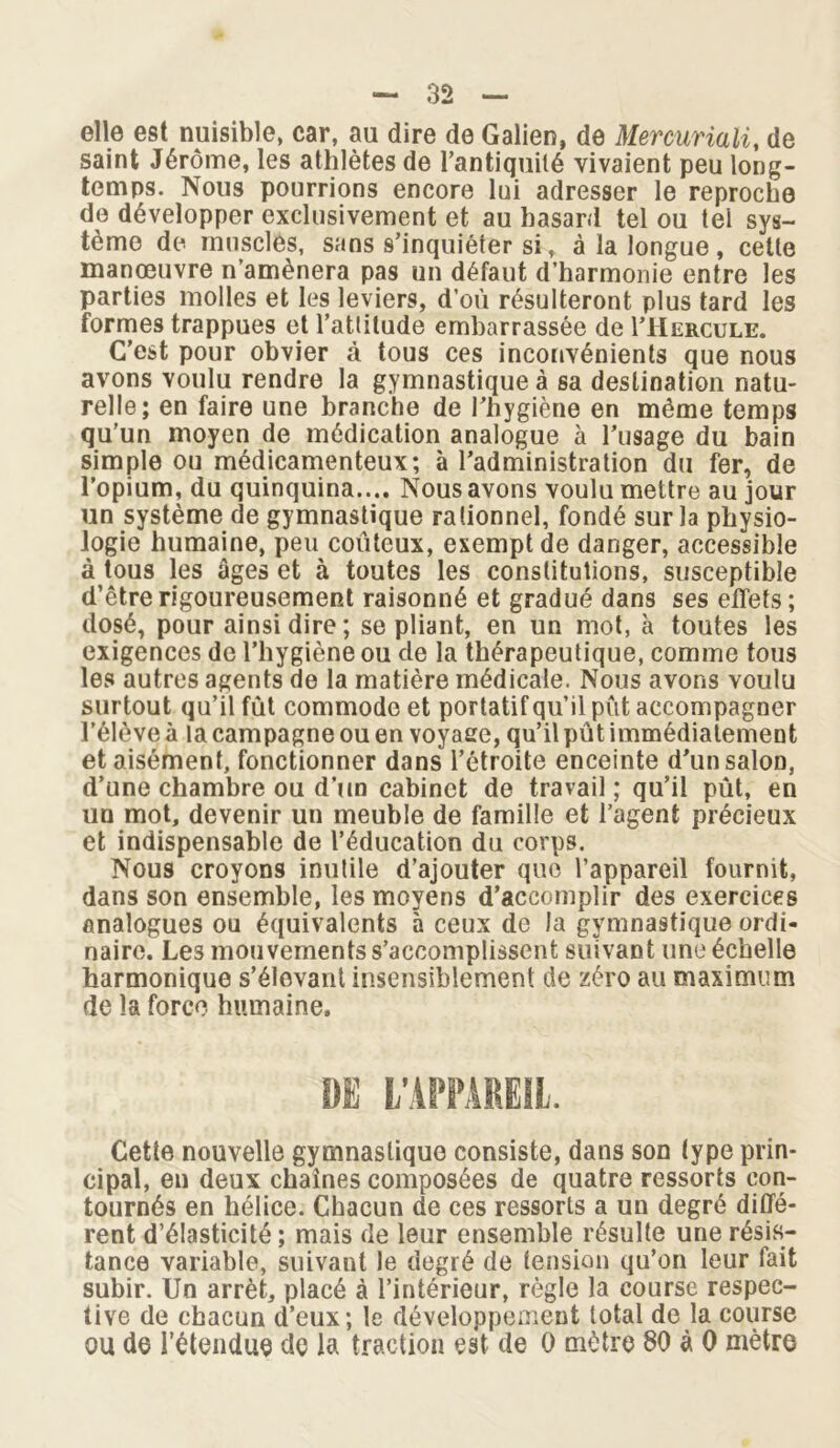 elle est nuisible, car, au dire de Galien, de Mercuriali, de saint Jérôme, les athlètes de l’antiquité vivaient peu long- temps. Nous pourrions encore lui adresser le reproche de développer exclusivement et au hasard tel ou tel sys- tème de muscles, sans s’inquiéter si, à la longue , cette manœuvre n’amènera pas un défaut d’harmonie entre les parties molles et les leviers, d’où résulteront plus tard les formes trappues et l’attitude embarrassée de I’Hercule. C’est pour obvier à tous ces inconvénients que nous avons voulu rendre la gymnastique à sa destination natu- relle; en faire une branche de l’hygiène en même temps qu’un moyen de médication analogue à l’usage du bain simple ou médicamenteux; à l’administration du fer, de l’opium, du quinquina.... Nous avons voulu mettre au jour un système de gymnastique rationnel, fondé sur la physio- logie humaine, peu coûteux, exempt de danger, accessible à tous les âges et à toutes les constitutions, susceptible d’être rigoureusement raisonné et gradué dans ses effets; dosé, pour ainsi dire ; se pliant, en un mot, à toutes les exigences de l’hygiène ou de la thérapeutique, comme tous les autres agents de la matière médicale. Nous avons voulu surtout qu’il fut commode et portatif qu’il pût accompagner l’élève à la campagne ou en voyaee, qu’il pût immédiatement et aisément, fonctionner dans l’étroite enceinte d'un salon, d’une chambre ou d’un cabinet de travail ; qu’il pût, en un mot, devenir un meuble de famille et l’agent précieux et indispensable de l’éducation du corps. Nous croyons inutile d’ajouter que l’appareil fournit, dans son ensemble, les moyens d’accomplir des exercices analogues ou équivalents à ceux de la gymnastique ordi- naire. Les mouvements s’accomplissent suivant une échelle harmonique s’élevant insensiblement de zéro au maximum de la force humaine. DE L’APPAREIL. Cette nouvelle gymnastique consiste, dans son type prin- cipal, en deux chaînes composées de quatre ressorts con- tournés en hélice. Chacun de ces ressorts a un degré diffé- rent d’élasticité ; mais de leur ensemble résulte une résis- tance variable, suivant le degré de tension qu’on leur fait subir. Un arrêt, placé à l’intérieur, règle la course respec- tive de chacun d’eux; le développement total de la course ou de l’étendue de la traction est de 0 mètre 80 à 0 mètre