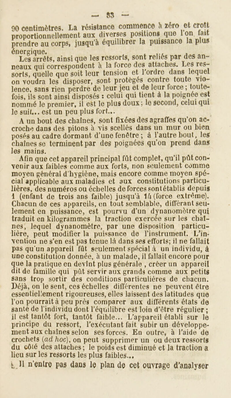 — 55 — 90 centimètres. La résistance commence à zéro et croît proportionnellement aux diverses positions que 1 on fait prendre au corps, jusqu’à équilibrer la puissance la plus énergique. , » ... , „ Les arrêts, ainsi que les ressorts, sont reliés par des an neaux qui correspondent a la force des attaches. Les res- sorts, quelle que soit leur tension et 1 ordre dans lequel on voudra les disposer, sont protégés contre toute vio- lence, sans rien perdre de leur jeu et de leur force ; Ipnte- fois, ils sont ainsi disposés : celui qui tient à la poignée est nommé le premier, il est le plus doux; 10 second, celui qui le suit... est un peu plus fort... A un bout des chaînes, sont fixées des agrafles qu’on ac- croche dans des pitons à vis scellés dans un mur ou bien posés au cadre dormant d’une fenêtre ; à l’autre bout, les chaînes se terminent par des poignées qu’on prend dans les mains. Afin que cet appareil principal fût complet, qu’il pût con- venir aux faibles comme aux forts, non seulement comme moyen général d’hygiène, mais encore comme moyen spé- cial applicable aux maladies et aux constitutions particu- lières, des numéros ou échelles de forces sontétablis depuis 1 (enfant de trois ans faible) jusqu’à là (force extrême). Chacun de ces appareils, en tout semblable, différant seu- lement en puissance, est pourvu d’un dynanomôtre qui traduit en kilogrammes la traction exercée sur les chaî- nes, lequel dynanomètre, par une disposition particu- lière, peut modifier la puissance de l’instrument. L'in- vention ne s’en est pas tenue là dans ses efforts; il ne fallait pas qu’un appareil fût seulement spécial à un individu, à une constitution donnée, à un malade, il fallait encore pour que la pratique en devînt plus générale , créer un appareil dit de famille qui pût servir aux grands comme aux petits sans trop sortir des conditions particulières de chacun. Déjà, on le sent, ces échelles différentes ne peuvent être essentiellement rigoureuses, elles laissent des latitudes que l’on pourrait à peu près comparer aux différents états de santé de l’individu dont l’équilibre est loin d'être régulier ; il est tantôt fort, tantôt faible... L’appareil établi sur le principe du ressort, l’exécutant fait subir un développe- ment aux chaînes selon ses forces. En outre, à l’aide de crochets (ad hoc), on peut supprimer un ou deux ressorts du côté des attaches ; le poids est diminué et la traction a lieu sur les ressorts les plus faibles... ï.H n’entre pas dans le plan de cet ouvrage d'analyser