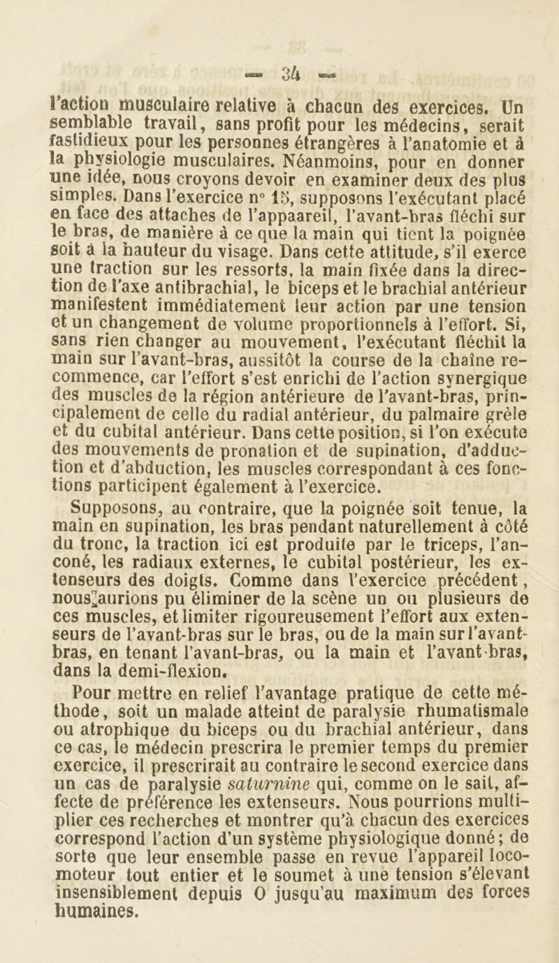 Faction musculaire relative à chacun des exercices. Un semblable travail, sans profit pour les médecins, serait fastidieux pour les personnes étrangères à l’anatomie et à la physiologie musculaires. Néanmoins, pour en donner une idée, nous croyons devoir en examiner deux des plus simples. Dans l’exercice n° 15, supposons l’exécutant placé en face des attaches de l’appaareil, l’avant-bras fléchi sur le bras, de manière à ce que la main qui tient la poignée soit à la hauteur du visage. Dans cette attitude, s’il exerce une traction sur les ressorts, la main fixée dans la direc- tion de Faxe antibrachial, le biceps et le brachial antérieur manifestent immédiatement leur action par une tension et un changement de volume proportionnels à l’effort. Si, sans rien changer au mouvement, l’exécutant fléchit la main sur l’avant-bras, aussitôt la course de la chaîne re- commence, car l’effort s’est enrichi de l’action synergique des muscles de la région antérieure de l'avant-bras, prin- cipalement de celle du radial antérieur, du palmaire grêle et du cubital antérieur. Dans cette position, si l’on exécute des mouyements de pronation et de supination, d’adduc- tion et d’abduction, les muscles correspondant à ces fonc- tions participent également à l’exercice. Supposons, au contraire, que la poignée soit tenue, la main en supination, les bras pendant naturellement à côté du tronc, la traction ici est produite par le triceps, l’an- coné, les radiaux externes, le cubital postérieur, les ex- tenseurs des doigts. Comme dans l’exercice précédent, nous^aurions pu éliminer de la scène un ou plusieurs de ces muscles, et limiter rigoureusement l’effort aux exten- seurs de l’avant-bras sur le bras, ou de la main sur l’avant- bras, en tenant l’avant-bras, ou la main et l’avant bras, dans la demi-flexion. Pour mettre en relief l’avantage pratique de cette mé- thode, soit un malade atteint de paralysie rhumatismale ou atrophique du biceps ou du brachial antérieur, dans ce cas, le médecin prescrira le premier temps du premier exercice, il prescrirait au contraire le second exercice dans un cas de paralysie saturnine qui, comme on le sait, af- fecte de préférence les extenseurs. Nous pourrions multi- plier ces recherches et montrer qu’à chacun des exercices correspond l’action d’un système physiologique donné; de sorte que leur ensemble passe en revue l’appareil loco- moteur tout entier et le soumet à une tension s’élevant insensiblement depuis O jusqu’au maximum des forces humaines.