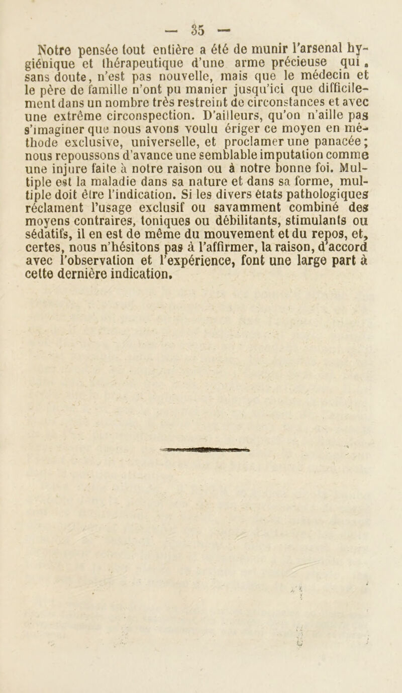 Notre pensée tout entière a été de munir l'arsenal hy- giénique et lliérapeutique d’une arme précieuse qui. sans doute, n’est pas nouvelle, mais que le médecin et le père de famille n’ont pu manier jusqu’ici que difficile- ment dans un nombre très restreint de circonstances et avec une extrême circonspection. D’ailleurs, qu’on n’aille pas 9’imaginer que nous avons voulu ériger ce moyen en mé- thode exclusive, universelle, et proclamer une panacée; nous repoussons d’avance une semblable imputation comme une injure faite à notre raison ou à notre bonne foi. Mul- tiple est la maladie dans sa nature et dans sa forme, mul- tiple doit être l’indication. Si les divers états pathologiques réclament l’usage exclusif ou savamment combiné des moyens contraires, toniques ou débilitants, stimulants ou sédatifs, il en est de même du mouvement et du repos, et, certes, nous n’hésitons pas à l’affirmer, ta raison, d’accord avec l'observation et l’expérience, font une large part à cette dernière indication.