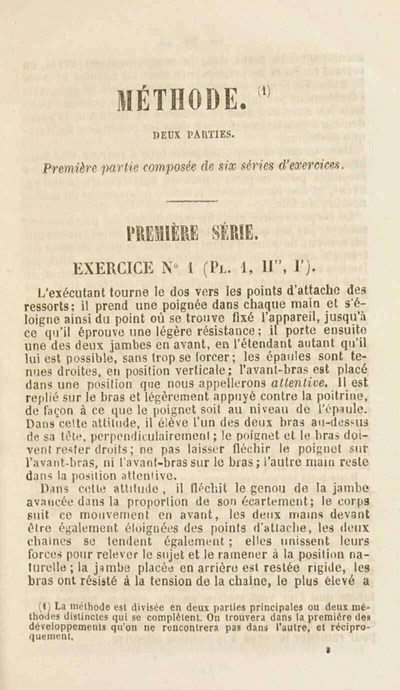 (1) DEUX PARTIES. Première partie composée de six séries d'exercices. EXERCICE N° 1 (Pl. 1, II”, F). L'exécutant tourne le dos vers les points d’attache des ressorts; il prend une poignée dans chaque main et s'é- loigne ainsi du point où se trouve fixé l’appareil, jusqu’à ce qu’il éprouve une légère résistance; il porte ensuite une des deux jambes en avant, en l’étendant autant qu’il lui est possible, sans trop se forcer; les épaules sont te- nues droites, en position verticale; l’avant-bras est placé dans une position que nous appellerons attentive. 11 est replié sur le bras et légèrement appuyé contre la poitrine, de façon à ce que le poignet soit au niveau de l’épaule. Dans’cette attitude, il élève l’un des deux bras au-dessus de sa tète, perpendiculairement ; le poignet et le bras doi- vent rester droits ; ne pas laisser fléchir le poignet sur l’avant-bras, ni l’avant-bras sur le bras; l’autre main reste dans la position attentive. Dans cette attitude , il fléchit le genou de la jambe avancée dans la proportion de son écartement; le corps suit ce mouvement en avant, les deux mains devant être également éloignées des points d’attache, les deux chaînes se tendent également ; elles unissent leurs forces pour relever le sujet et le ramener à la position na- turelle ; la jambe placée en arrière est restée rigide, les bras ont résisté à la tension de la chaîne, le plus élevé a (t) La méthode est divisée en deux parties principales ou deux mé- thodes distinctes qui se complètent. On trouvera dans la première des développements qu’on ne rencontrera pas dans l’autre, et récipro- quement, 8