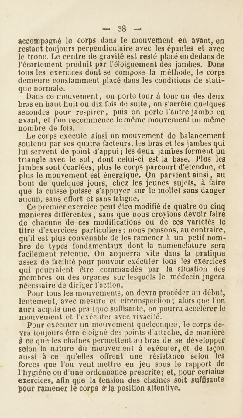 accompagné lo corps dans le mouvement en avant, en restant toujours perpendiculaire avec les épaules et avec le tronc. Le centre de gravité est resté placé en dedans de l’écartement produit par l’éloignement des jambes. Dans tous les exercices dont se compose la méthode, le corps demeure constamment placé dans les conditions de stati- que normale. Dans ce mouvement, on porte tour à tour un des deux bras en haut huit ou dix fuis de suite, on s’arrête quelques secondes pour retirer, puis on porte l’autre jambe en avant, et l'on recommence le même mouvement un même nombre de fois. Le corps exécute ainsi un mouvement de balancement soutenu par ses quatre facteurs, les bras et les jambes qui lui servent de point d’appui ; les deux jambes forment un triangle avec le sol, dont celui-ci est la base. Plus les jambes sont écartées, plus le corps parcourt d'étendue, et plus le mouvement est énergique. On parvient ainsi, au bout de quelques jours, chez les jeunes sujets, à taire que la cuisse puisse s’appuyer sur le mollet sans danger aucun, sans elïort et sans fatigue. Ce premier exercice peut être modifié de quatre ou cinq manières dilférentes , sans que nous croyions devoir faire de chacune de ces modifications ou de ces variétés le titre d’exercices particuliers; nous pensons, au contraire, qu’il est plus convenable de les ramener à un petit nom- bre de types fondamentaux dont la nomenclature sera facilement retenue. On acquerra vite dans la pratique assez de facilité pour pouvoir exécuter tous les exercices qui pourraient êlre commandés par la situation des membres ou des organes sur lesquels le médecin jugera nécessaire de diriger l’action. Pour tous les mouvements, on devra procéder au début, lentement, avec mesure et circonspection; alors que I on aura acquis une pratique suffisante, on pourra accélérer le mouvement et l’exécuter avec vivacité. Pour exécuter un mouvement quelconque, le corps de- vra toujours être éloigné des points d attache, de manière à ce que les chaînes permettent au bras de se développer selon la nature du mouvement à exécuter, et de laçon aussi à ce qu’elles offrent une résistance selon les forces que l’on veut mettre en jeu sous le rapport de l'bygiène ou d’une ordonnance prescrite; et, pour certains exercices, afin que la tension des chaînes soit suffisante pour ramener le corps à* la position attentive.