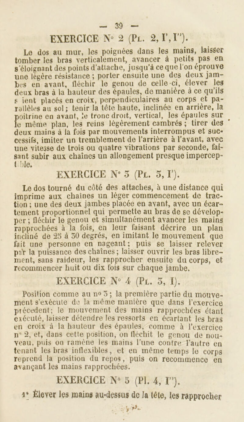 EXERCICE N* 2 (Pl. 2, IM”). Lo dos au mur, les poignées dans les mains, laisser tomber les bras verticalement, avancer à petits pas en s'éloignant des points d’atlache, jusqu’à ce que l’on éprouve une légère résistance ; porter ensuite une des deux jam- bes en avant, fléchir le genou de celle-ci, élever les deux bras à la hauteur des épaules, de manière à ce qu’ils s ient placés en croix, perpendiculaires au corps et pa- rallèles au sol; tenir la tête haute, inclinée en arrière, la poitrine en avant, le tronc droit, vertical, les épaules sur le meme plan, les reins légèrement cambrés ; tirer des deux mains à la fois par mouvements interrompus et suc- cessifs, imiter un tremblement de l’arrière à l’avant, avec une vitesse de trois ou quatre vibrations par seconde, fai- sant subir aux chaînes un allongement presque impercep- Ude. EXERCICE N° 5 (Pl. 5,1 ). Le dos tourné du côté des attaches, à une distance qui imprime aux chaînes un léger commencement de trac- tion ; une des deux jambes placée en avant, avec un écar- tement proportionnel qui permette au bras de se dévelop- per ; fléchir le genou et simultanément avancer les mains rapprochées à la fois, en leur faisant décrire un plan incliné de 25 à 50 degrés, en imitant le mouvement que fait une personne en nageant; puis se laisser relever par la puissance des chaînes ; laisser ouvrir les bras libre- ment, sans raideur, les rapprocher ensuite du corps, et recommencer huit ou dix fois sur chaque jambe. EXERCICE N° 4 (Pl. o, I). Position comme au n<> 3 ; la première partie du mouve- ment 9’exécute de la même manière que dans l’exercice précèdent; le mouvement des mains rapprochées étant exécuté, laisser détendre les ressorts en écartant les bras en croix à la hauteur des épaules, comme à l’exercice nn 2, et, dans cette position, on fléchit le genou de nou- veau, puis on ramène les mains l’une contre l’autre en tenant les bras inflexibles, et en même temps le corps reprend la position du repos, puis on recommence en avançant les mains rapprochées. EXERCICE N° 5 (Pl. 4, I”). r Élever les mains au°des$us de la lête, les rapprocher
