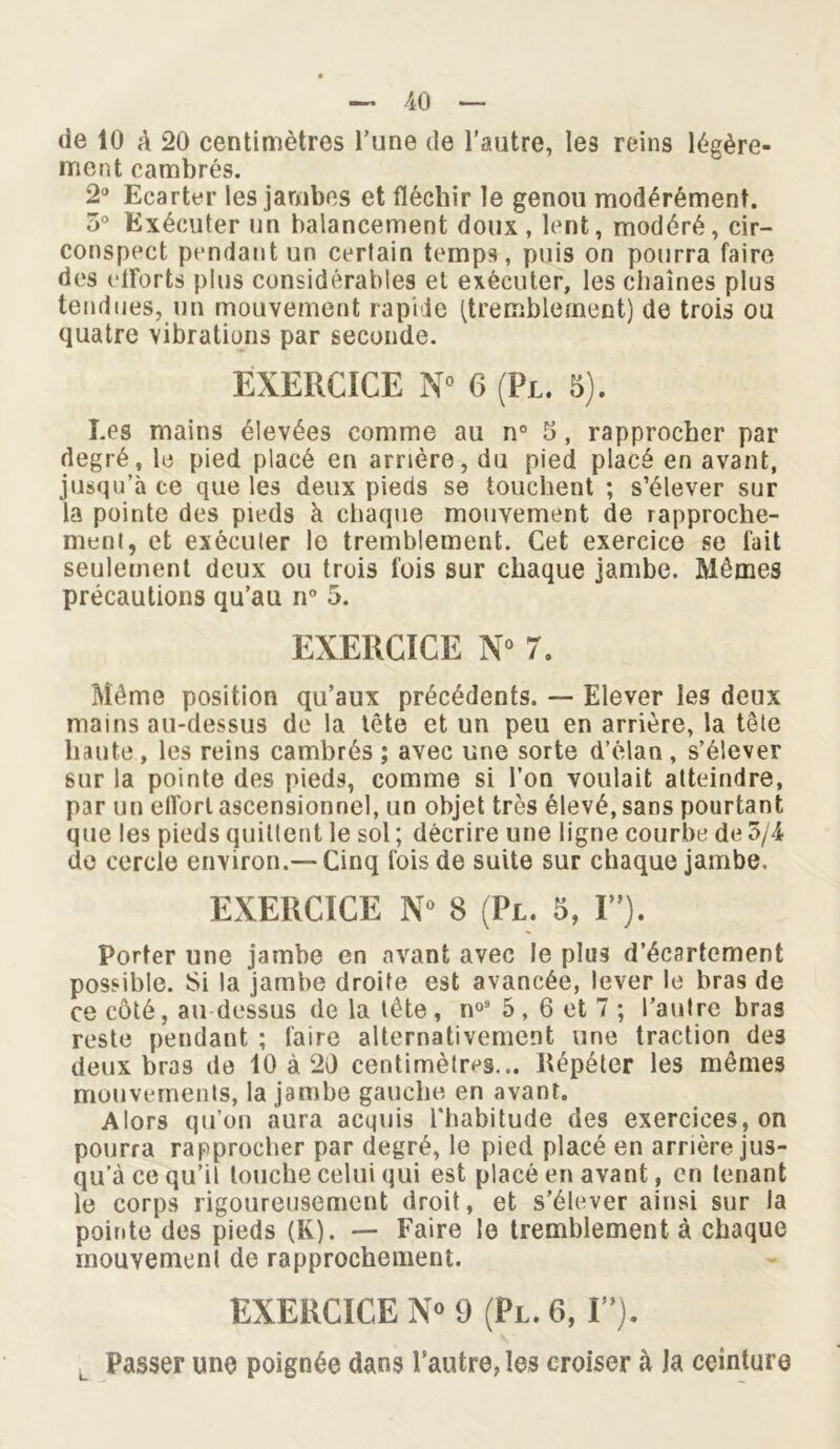 de 10 à 20 centimètres l’une de l’autre, les reins légère- ment cambrés. 2° Ecarter les jambes et fléchir le genou modérément. 5° Exécuter un balancement doux, lent, modéré, cir- conspect pendant un certain temps, puis on pourra faire des efforts plus considérables et exécuter, les chaînes plus tendues, un mouvement rapide (tremblement) de trois ou quatre vibrations par seconde. EXERCICE N° 6 (Pl. 5). Les mains élevées comme au n° 5, rapprocher par degré, le pied placé en arrière, du pied placé en avant, jusqu’à ce que les deux pieds se touchent ; s’élever sur la pointe des pieds à chaque mouvement de rapproche- ment, et exécuter le tremblement. Cet exercice se fait seulement deux ou trois fois sur chaque jambe. Mêmes précautions qu’au n° 5. EXERCICE N° 7. Même position qu’aux précédents. — Elever les deux mains au-dessus de la tête et un peu en arrière, la tête haute, les reins cambrés ; avec une sorte d’élan, s’élever sur la pointe des pieds, comme si l’on voulait atteindre, par un elforl ascensionnel, un objet très élevé, sans pourtant que les pieds quittent le sol ; décrire une ligne courbe de o/4 de cercle environ.—Cinq fois de suite sur chaque jambe. EXERCICE N° 8 (Pl. 5, I). Porter une jambe en avant avec le plus d’écartement possible. Si la jambe droite est avancée, lever le bras de ce côté, au dessus de la tête, n°8 5, 6 et 7; l’aulre bras reste pendant ; faire alternativement une traction des deux bras de 10 à 20 centimètres... Répéter les mêmes mouvements, la jambe gauche en avant. Alors qu’on aura acquis l'habitude des exercices, on pourra rapprocher par degré, le pied placé en arrière jus- qu’à ce qu’il touche celui qui est placé en avant, en tenant le corps rigoureusement droit, et s’élever ainsi sur la pointe des pieds (K). — Faire le tremblement à chaque mouvemenl de rapprochement. EXERCICE N° 9 (Pl. 6, I”). Passer une poignée dans l’autre, les croiser à la ceinture