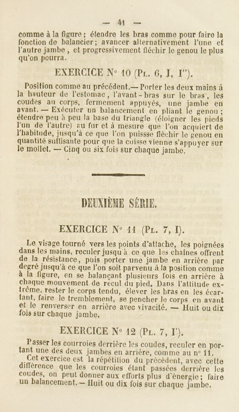 comme à la figure; élendre les bras comme pour faire la fonction de balancier; avancer alternativement l’une et l’autre jambe , et progressivement fléchir le genou le plus qu’on pourra. EXERCICE N° 10 (Fl. G, J, I”). Position comme au précédent.— Porter les deux mains à la hauteur de l’estomac, l’avant-bras sur le bras', les coudes au corps, fermement appuyés, une jambe en avant. — Exécuter un balancement en pliant ie genou ; étendre peu à peu la base du triangle (éloigner les pieds 1 un de I autre) au fur et à mesure que l’on acquiert de l’habitude, jusqu’à ce que l’on puissse fléchir le genou en quantité sutlisante pour que la cuisse vienne s’appuyer sur le mollet. — Cinq ou six fois sur chaque jambe. EXERCICE N° 11 (Pl. 7, I). Le visage tourné vers les points d’atlache, les poignées dans les mains, reculer jusqu à ce que les chaînes offrent de la résistance, puis porter une jambe en arrière par degré jusqu’à ce que l’on soit parvenu à la position comme a la figure, en se balançant plusieurs fois en arrière à chaque mouvement de recul du pied. Dans l’attitude ex- trême, rester le corps tendu, élever les bras en les écar- tant, faire le tremblement, se pencher le corps en avant et le renverser en arrière avec vivacité. — Huit ou dix lois sur chaque jambe. EXERCICE N° 12 (Pl. 7, F). Passer les courroies derrière les coudes, reculer en por- tant une des deux jambes en arrière, comme au n° 11. exercice est la répétition du précédent, avec cette dillerence que les courroies étant passées derrière les coudes, on peut donner aux efforts plus d’énergie; faire un balancement. — Huit ou dix fois sur chaque jambe.