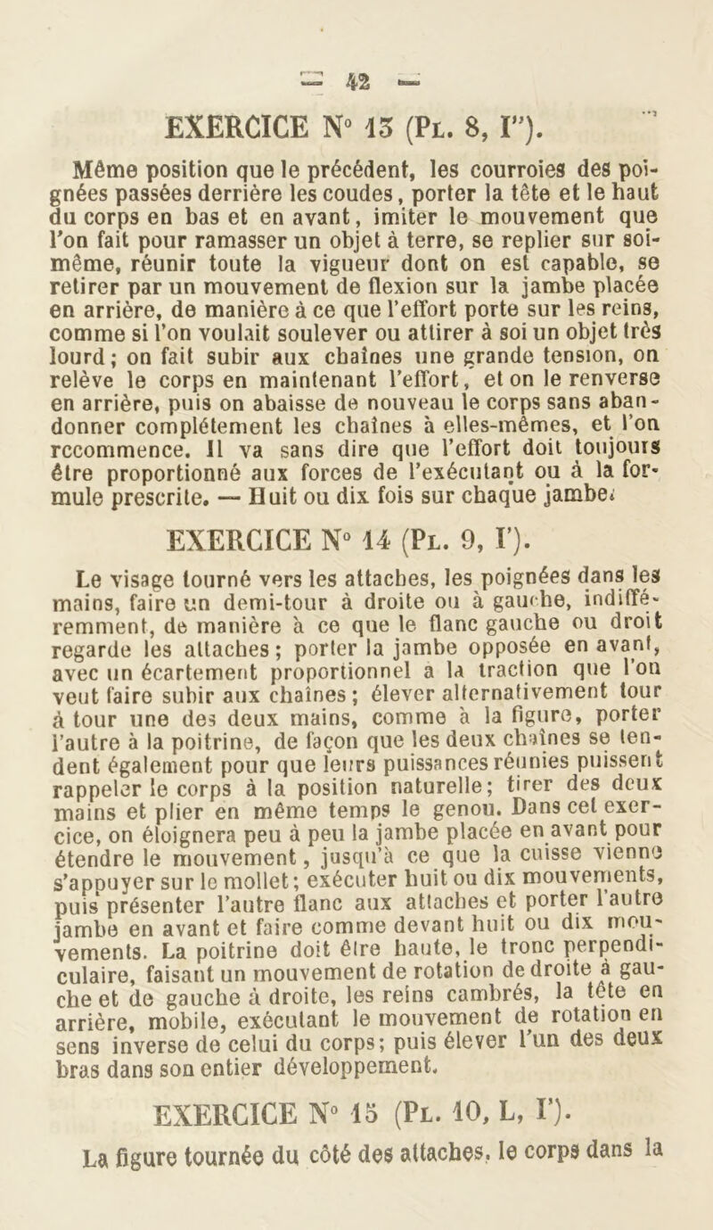 EXERCICE N° 13 (Pl. 8, I»). Môme position que le précédent, les courroies des poi- gnées passées derrière les coudes, porter la tête et le haut du corps en bas et en avant, imiter le mouvement que l’on fait pour ramasser un objet à terre, se replier sur soi- même, réunir toute la vigueur dont on est capable, se retirer par un mouvement de flexion sur la jambe placée en arrière, de manière à ce que l’effort porte sur les reins, comme si l’on voulait soulever ou attirer à soi un objet très lourd; on fait subir aux chaînes une grande tension, on relève le corps en maintenant l’effort, et on le renverse en arrière, puis on abaisse de nouveau le corps sans aban- donner complètement les chaînes à elles-mêmes, et l’on recommence. Il va sans dire que l’effort doit toujours être proportionné aux forces de l’exécutant ou à la for* mule prescrite. — Huit ou dix fois sur chaque jambe; EXERCICE N° 14 (Pl. 9, F). Le visage tourné vers les attaches, les poignées dans les mains, faire un demi-tour à droite ou à gauche, indiffé- remment, de manière à ce que le flanc gauche ou droit regarde les allaches ; porter la jambe opposée en avant, avec un écartement proportionnel a la traction que 1 on veut faire subir aux chaînes ; élever alternativement tour à tour une des deux mains, comme à la figure, porter i’autre à la poitrine, de façon que les deux chaînes se ten- dent également pour que leurs puissances réunies puissent rappeler le corps à la position naturelle; tirer des deux mains et plier en même temps le genou. Dans cel exer- cice, on éloignera peu à peu la jambe placée en avant pour étendre le mouvement, jusqu’à ce que la cuisse vienne s’apDuyer sur le mollet; exécuter huit ou dix mouvements, puis présenter l’autre flanc aux attaches et porter 1 autre jambe en avant et faire comme devant huit ou dix mou- vements. La poitrine doit être haute, le tronc perpendi- culaire, faisant un mouvement de rotation de droite à gau- che et de gauche à droite, les reins cambrés, la tète en arrière, mobile, exécutant le mouvement de rotation en sens inverse de celui du corps; puis élever l’un des deux bras dans son entier développement. EXERCICE N» 15 (Pl. 10, L, F). La figure tournée du côté des attaches, le corps dans la