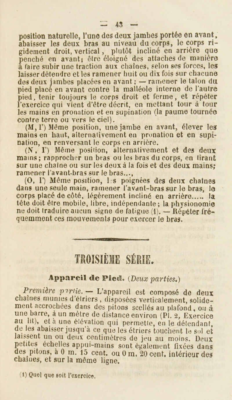 position naturelle, l’une des deux jambes portée en avant, abaisser les deux bras au niveau du corps, le corps ri- gidement droit, vertical, plutôt incliné en arrière que penché en avant; être éloigné des attaches de manière a faire subir une traction aux chaînes, selon ses forces, les laisser détendre et les ramener huit ou dix fois sur chacune des deux jambes placées en avant ; — ramener le talon du pied placé en avant contre la malléole interne de l’autre pied, tenir toujours le corps droit et ferme, et répéter l’exercice qui vient d'être décrit, en mettant tour à tour les mains en pronation et en supination (la paume tournée contre terre ou vers le ciel). (M, I’) Même position, une jambe en avant, élever les mains en haut, alternativement en pronation et en supi- nation, en renversant le corps en arrière. (N, I’) Même position, alternativement et des deux mains; rapprocher un bras ou les bras du corps, en liranfc sur une chaîne ou sur les deux à la fois et des deux mains; ramener l’avant-bras sur le bras..., (O, V) Même position, l.s poignées des deux chaînes dans une seule main, ramener l’avant-bras sur le bras, le corps placé de côté, légèrement incliné en arrière la tête doit être mobile, libre, indépendante; la physionomie ne doit traduire aucun signe de fatigue (1). — Répéter fré- quemment ces mouvements pour exercer Je bras. Appareil de Pied» {Deux parties,) Première piriie. — L’appareil est composé de deux chaînes munies d’élriers , disposées verticalement, solide- ment accrochées dans des pitons scellés au plafond, ou à une barre, à un mètre de distance environ (PI. 2, Exercice au lit), et à une élévation qui permette, en le défendant, de les abaisser jusqu’à ce que les étriers touchent le sol et laissent un ou deux centimètres de jeu au moins. Deux petites échelles appui-mains sont également fixées dans des pitons, à 0 rn. 15 cent, ou 0 m, 20 cent, intérieur des chaînes, et sur la même ligne. 1) Quel que soit l’exercice.