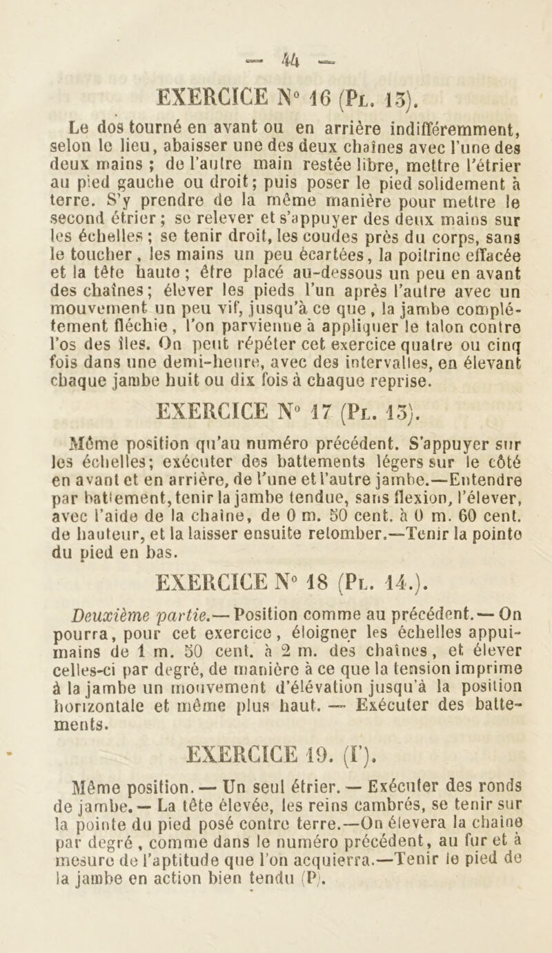 Le dos tourné en avant ou en arrière indifféremment, selon le lieu, abaisser une des deux chaînes avec l’une des deux mains ; de l’autre main restée libre, mettre l'étrier au pied gauche ou droit; puis poser le pied solidement à terre. S’y prendre de la meme manière pour mettre le second étrier; se relever et s’appuyer des deux mains sur les échelles ; se tenir droit, les coudes près du corps, sans le toucher , les mains un peu écartées, la poitrine effacée et la tête hauto ; être placé au-dessous un peu en avant des chaînes; élever les pieds l’un après l’autre avec un mouvement un peu vif, jusqu’à ce que , la jambe complè- tement fléchie , l’on parvienne à appliquer le talon contre l’os des îles. On peut répéter cet exercice quatre ou cinq fois dans une demi-heure, avec des intervalles, en élevant chaque jambe huit ou dix fois à chaque reprise. EXERCICE N° 17 (Pl. 13). Môme position qu’au numéro précédent. S’appuyer sur les échelles; exécuter des battements légers sur le côté en avant et en arrière, de l’une et l’autre jamhe.—Entendre par battement, tenir la jambe tendue, sans flexion, l’élever, avec l’aide de la chaîne, de 0 m. 50 cent, à 0 m. 60 cent, de hauteur, et la laisser ensuite retomber.—Tenir la pointe du pied en bas. EXERCICE N° 18 (Pl. 14.). Deuxième partie.— Position comme au précédent. — On pourra, pour cet exercice, éloigner les échelles appui- mains de 1 m. 50 cent, à 2 m. des chaînes, et élever celles-ci par degré, de manière à ce que la tension imprime à la jamhe un mouvement d’élévation jusqu’à la position horizontale et même plus haut. — Exécuter des batte- ments. EXERCICE 19. (F). Même position. — Un seul étrier. — Exécuter des ronds de jambe. — La tête élevée, les reins cambrés, se tenir sur la pointe du pied posé contre terre.—On élevera la chaîne par degré , comme dans le numéro précédent, ail fur et à mesure de l’aptitude que l’on acquierra.—Tenir le pied de la jambe en action bien tendu (P).