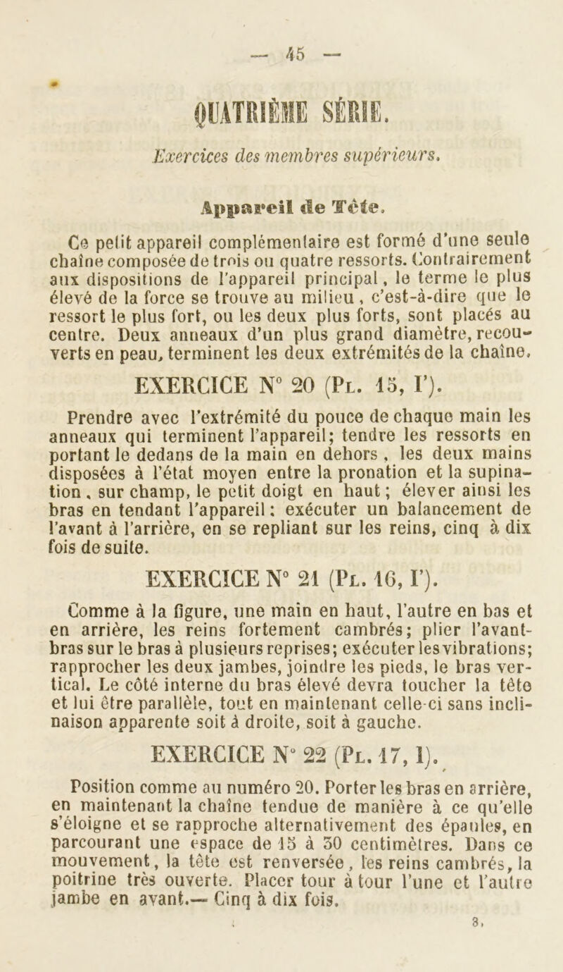 QUATRIÈME SÉRIE. Exercices des membres supérieurs. Appareil tle Tète, Ce petit appareil complémentaire est formé d’une seule chaîne composée de trois ou quatre ressorts. Contrairement aux dispositions de l'appareil principal, le terme le plus élevé de la force se trouve au milieu , c’est-à-dire que le ressort le plus fort, ou les deux plus forts, sont placés au centre. Deux anneaux d’un plus grand diamètre, recou- verts en peau, terminent les deux extrémités de la chaîne. EXERCICE N° 20 (Pl. 15, Y). Prendre avec l’extrémité du pouce de chaque main les anneaux qui terminent l’appareil; tendre les ressorts en portant le dedans de la main en dehors , les deux mains disposées à l’état moyen entre la pronation et la supina- tion , sur champ, le petit doigt en haut ; élever ainsi les bras en tendant l’appareil : exécuter un balancement de l’avant à l’arrière, en se repliant sur les reins, cinq à dix fois de suite. EXERCICE N° 21 (Pl. IG, F). Comme à la figure, une main en haut, l’autre en bas et en arrière, les reins fortement cambrés; plier l’avant- bras sur le bras à plusieurs reprises; exécuter lesvibrations; rapprocher les deux jambes, joindre les pieds, le bras ver- tical. Le côté interne du bras élevé devra toucher la tête et lui être parallèle, tout en maintenant celle ci sans incli- naison apparente soit à droite, soit à gauche. EXERCICE Nu 22 (Pl.17, 1). Position comme au numéro 20. Porter les bras en arrière, en maintenant la chaîne tendue de manière à ce qu’elle s’éloigne et se rapproche alternativement des épaules, en parcourant une espace de 15 à 50 centimètres. Dans ce mouvement, la tête est renversée, les reins cambrés, la poitrine très ouverte. Placer tour à tour l’une et l’autre jambe en avant.— Cinq à dix fois. 3.