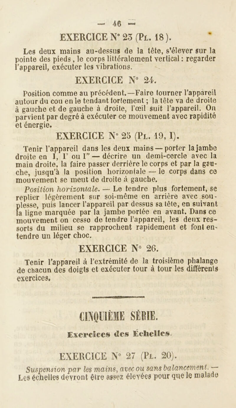 Les deux mains au-dessus de ia tête, s’élever sur la pointe des pieds, le corps littéralement vertical : regarder l’appareil, exécuter les vibrations. EXERCICE N° 24. Position comme au précédent.—Faire tourner l’appareil autour du cou en le tendant fortement ; la tête va de droite à gauche et de gauche à droite, l’œil suit l’appareil. On parvient par degré à exécuter ce mouvement avec rapidité et énergie. EXERCICE N° 25 (Pl. 19, I). Tenir l’appareil dans les deux mains —porter la jambe droite en I, F ou I” — décrire un demi-cercle avec la main droite, la faire passer derrière le corps et par la gau- che, jusqu’à la position horizontale — le corps dans ce mouvement se meut de droite à gauche. Position horizontale. — Le tendre plus fortement, se replier légèrement sur soi-même en arrière avec sou- plesse, puis lancer l’appareil par dessus sa tête, en suivant la ligne marquée par la jambe portée en avant. Dans ce mouvement on cesse de tendre l’appareil, les deux res- sorts du milieu se rapprochent rapidement et font en- tendre un léger choc. EXERCICE N° 26. Tenir l’appareil à l’extrémité de la troisième phalange de chacun des doigts et exécuter tour à tour les différents exercices. OiNQllIÈME SÉRIE. Exercices des Échelle». EXERCICE N° 27 (Pl. 20). Suspension par les mains, avec ou sans balancement. — Les échelles devront être assez élevées pour que le malade