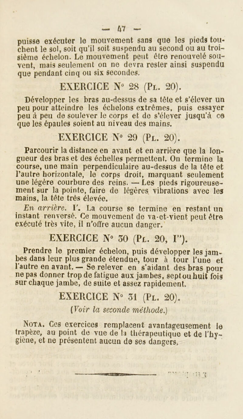 puisse exécuter le mouvement sans que les pieds tou- chent le sol, soit qu’il soit suspendu au second ou au troi- sième échelon. Le mouvement peut être renouvelé sou- vent, mais seulement on ne devra rester ainsi suspendu que pendant cinq ou six secondes. EXERCICE N° 28 (Pl. 20). Développer les bras au-dessus de sa tête et s’élever un peu pour atteindre les échelons extrêmes, puis essayer peu à peu de soulever le corps et de s’élever jusqu’à ce que les épaules soient au niveau des mains. EXERCICE N° 29 (Pl. 20). Parcourir la distance en avant et en arrière que la lon- gueur des bras et des échelles permettent. On termine la course, une main perpendiculaire au-dessus de la tête et l’autre horizontale, le corps droit, marquant seulement une légère courbure des reins. —Les pieds rigoureuse- ment sur la pointe, faire de légères vibrations avec les mains, la tête très élevée. En arrière. Y. La course se termine en restant un instant renversé. Ce mouvement de va-et-vient peut être exécuté très vite, il n’offre aucun danger. EXERCICE N° 50 (Pl. 20, I”). Prendre le premier échelon, puis développer les jam- bes dans leur plus grande étendue, tour à tour l’une et l’autre en avant. — Se relever en s’aidant des bras pour ne pas donner trop de fatigue aux jambes, septouhuit fois sur chaque jambe, de suite et assez rapidement. EXERCICE N° 51 (Pl. 20). [Voir la seconde méthode.) Nota. Ces exercices remplacent avantageusement le trapèze, au point de vue de la thérapeutique et de l'hy- giène, et ne présentent aucun de ses dangers»